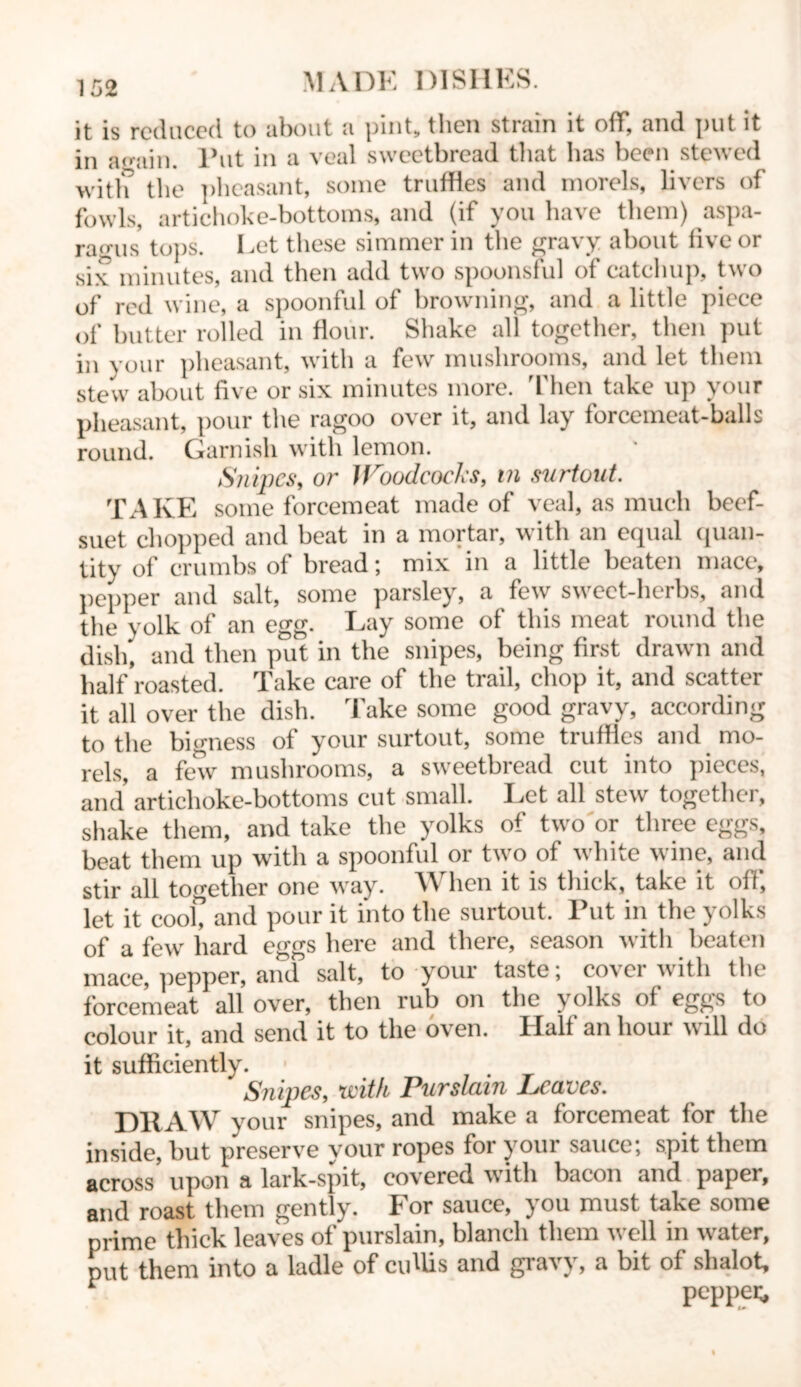 it is reduced to about a pint, then strain it off, and put it in ao-ain. Put in a veal sweetbread that has been stewed with the pheasant, some truffles and morels, livers of fowls, artichoke-bottoms, and (if you have them) aspa- ragus tops. Let these simmer in the gravy about five or six minutes, and then add two spoonsful of catchup, two of red wine, a spoonful of browning, and a little piece of butter rolled in flour. Shake all together, then put in your pheasant, with a few mushrooms, and let them stew about five or six minutes more. Then take up your pheasant, pour the ragoo over it, and lay forcemeat-balls round. Garnish with lemon. Snipes, or Woodcocks, in surtout. TAKE some forcemeat made of veal, as much beef- suet chopped and beat in a mortar, with an equal quan- tity of crumbs of bread; mix in a little beaten mace, pepper and salt, some parsley, a few sweet-herbs, and the yolk of an egg. Lay some of this meat round the dish, and then put in the snipes, being first drawn and half roasted. Take care of the trail, chop it, and scatter it all over the dish. Take some good gravy, according to the bigness of your surtout, some truffles and mo- rels, a few mushrooms, a sweetbread cut into pieces, and' artichoke-bottoms cut small. Let all stew together, shake them, and take the yolks of two or three eggs, beat them up with a spoonful or two of white wine, and stir all together one way. hen it is thick, take it oil, let it cook and pour it into the surtout. Put in the yolks of a fewr hard eggs here and there, season with beaten mace, pepper, and salt, to your taste; cover with the forcemeat all over, then rub on the yolks of eggs to colour it, and send it to the oven. Half an hour will do it sufficiently. Snipes, Kith Purslain Leaves. DRAW your snipes, and make a forcemeat for the inside, but preserve your ropes for your sauce; spit them across upon a lark-spit, covered with bacon and paper, roast them gently. 1 or sauce, i ou must take some prime thick leaves of purslain, blanch them well in water, put them into a ladle of cuUis and gravy, a bit of slialot, pepper