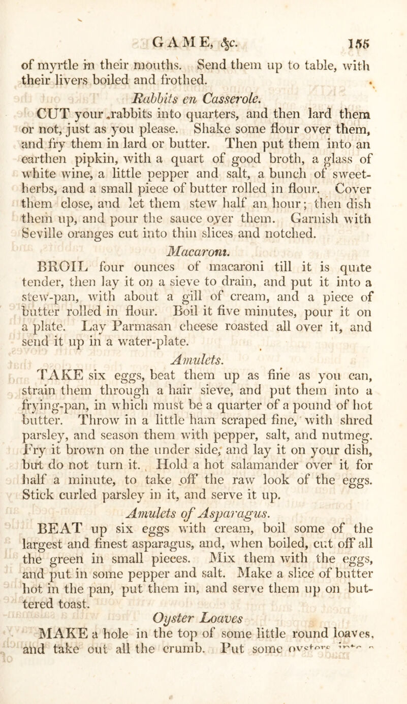 of myrtle in their mouths. Send them up to table, with their livers boiled and frothed. * Rabbits en Casserole. CUT your .rabbits into quarters, and then lard them or not, just as you please. Shake some flour over them, and fry them in lard or butter. Then put them into an earthen pipkin, with a quart of good broth, a glass of white wine, a little pepper and salt, a bunch of sweet- herbs, and a small piece of butter rolled in flour. Cover them close, and let them stew half an hour; then dish them up, and pour the sauce oyer them. Garnish with Seville oranges cut into thin slices and notched. Macaroni. BROIL four ounces of macaroni till it is quite tender, then lay it on a sieve to drain, and put it into a stew-pan, with about a gill of cream, and a piece of butter rolled in flour. Boil it five minutes, pour it on a plate. Lay Parmasan cheese roasted all over it, and send it up in a water-plate. Amulets. FAKE six eggs, beat them up as fine as you can, strain them through a hair sieve, and put them into a frying-pan, in which must be a quarter of a pound of hot butter. Throw in a little ham scraped fine, with shred parsley, and season them with pepper, salt, and nutmeg. Fry it brown on the under side, and lay it on your dish, but do not turn it. , Hold a hot salamander over it for half a minute, to take off the raw look of the eggs. Stick curled parsley in it, and serve it up. Amulets of Asparagus. BEAT up six eggs with cream, boil some of the largest and finest asparagus, and, when boiled, cut off all the green in small pieces. Mix them with the eggs, and put in some pepper and salt. Make a slice of butter hot in the pan, put them in, and serve them up on but- tered toast. Oyster Loaves MAKE a hole in the top of some little round loaves, and take out all the crumb. Put some ovs«-w -