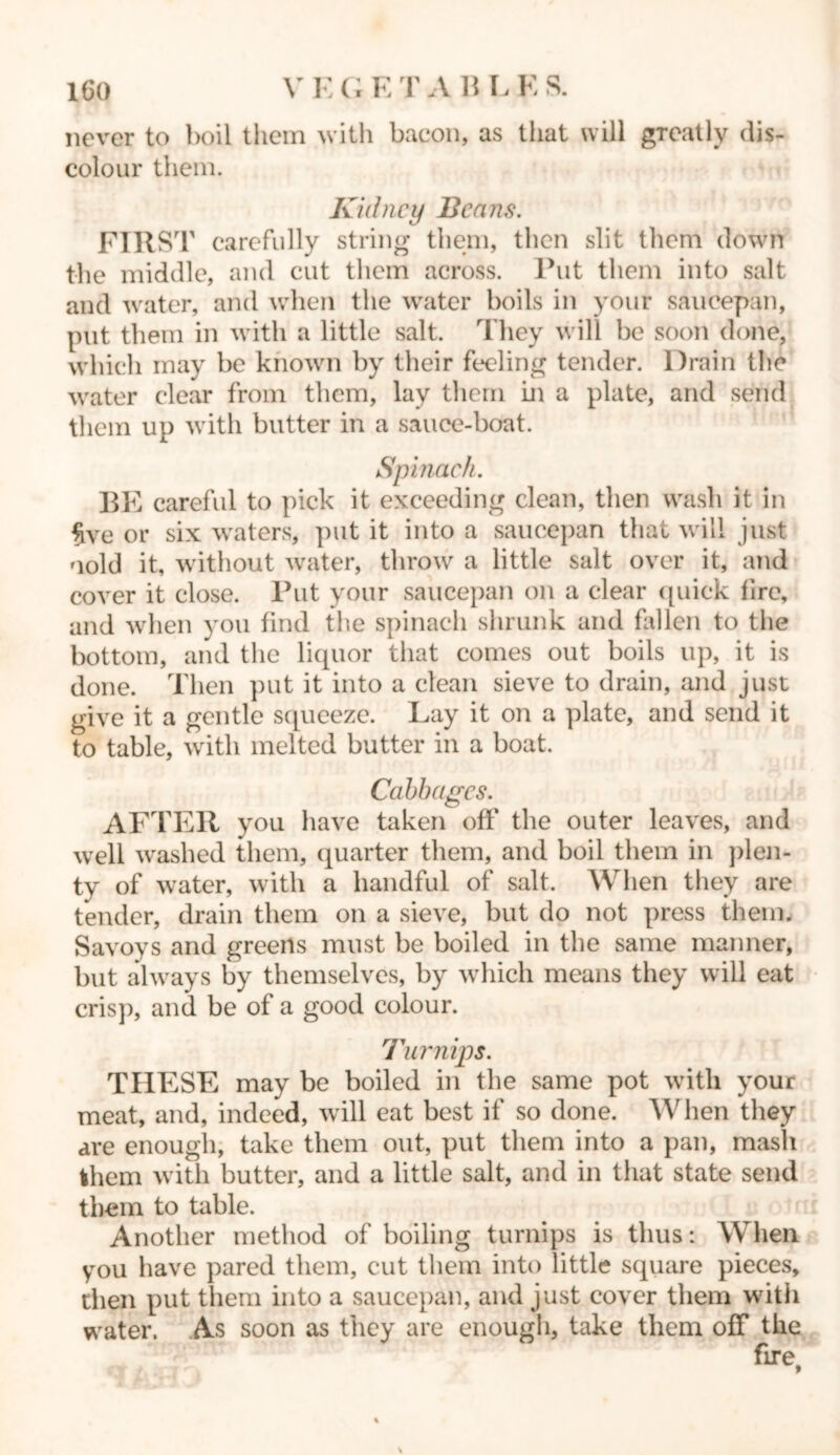 never to boil them with bacon, as that will greatly dis- colour them. Kidney Beans. FIRST carefully string them, then slit them down the middle, and cut them across. Put them into salt and water, and when the water boils in your saucepan, put them in with a little salt. They will be soon done, which may be known by their feeling tender. Drain the water clear from them, lay them hi a plate, and send them up with butter in a sauce-boat. Spinach. BE careful to pick it exceeding clean, then wash it in five or six waters, put it into a saucepan that will just oold it, without water, throw a little salt over it, and cover it close. Put your saucepan on a clear quick fire, and when you find the spinach shrunk and fallen to the bottom, and the liquor that comes out boils up, it is done. Then put it into a clean sieve to drain, and just give it a gentle squeeze. Lay it on a plate, and send it to table, with melted butter in a boat. Cabbages. AFTER you have taken off the outer leaves, and well washed them, quarter them, and boil them in plen- ty of water, with a handful of salt. When they are tender, drain them on a sieve, but do not press them. Savoys and greens must be boiled in the same manner, but always by themselves, by which means they will eat crisp, and be of a good colour. Turnips. THESE may be boiled in the same pot with your meat, and, indeed, will eat best if so done. When they are enough, take them out, put them into a pan, mash them with butter, and a little salt, and in that state send them to table. Another method of boiling turnips is thus: When you have pared them, cut them into little square pieces, then put them into a saucepan, and just cover them with water. As soon as they are enough, take them off the fire,