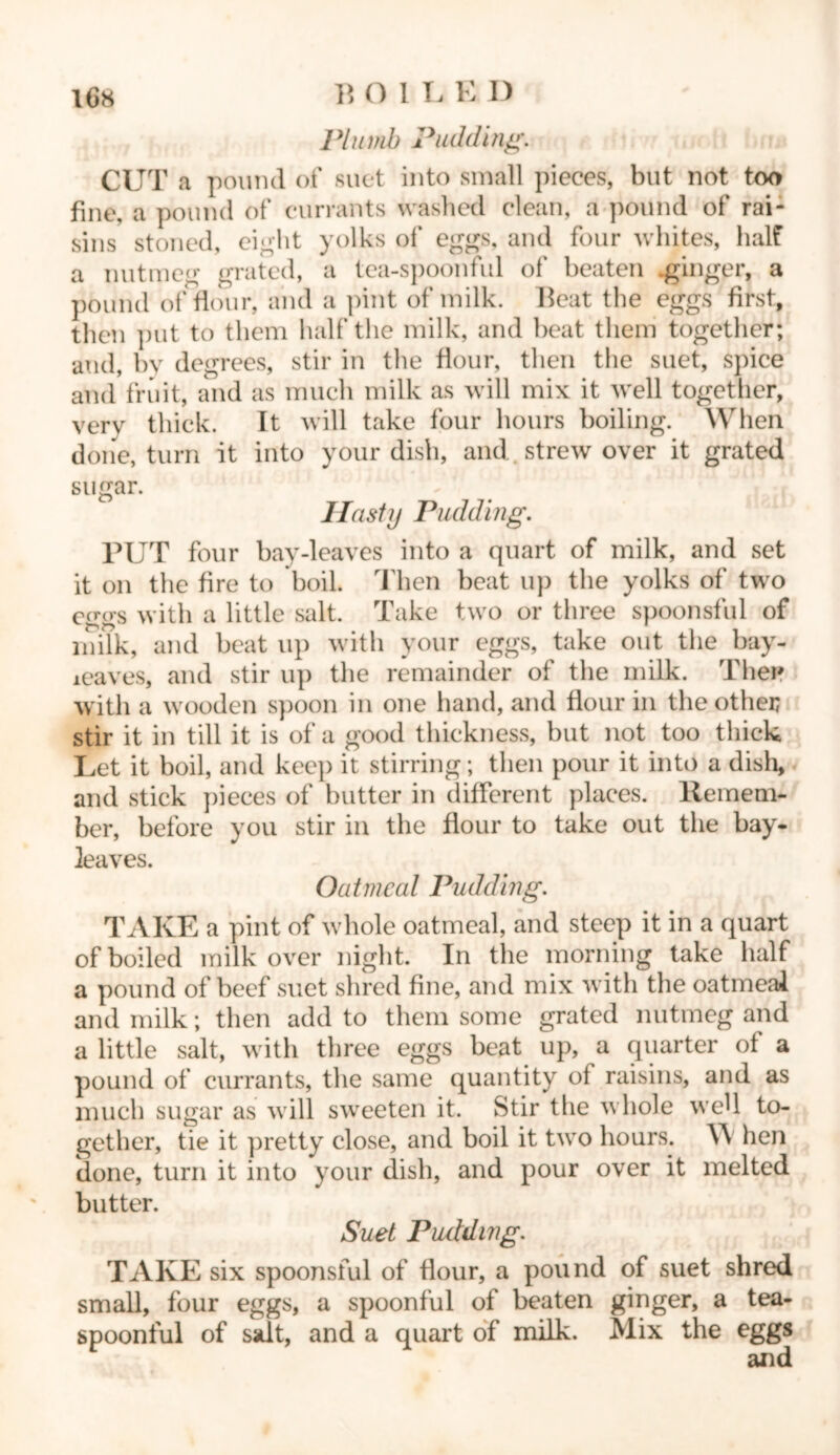 Plumb Pudding. CUT a pound of suet into small pieces, but not too fine, a pound of currants washed clean, a pound of rai- sins stoned, eight yolks of eggs, and four whites, half a nutmeg grated, a tea-spoonful of beaten .ginger, a pound of flour, and a pint of milk. Beat the eggs first, then put to them half the milk, and beat them together; and, by degrees, stir in the flour, then the suet, spice and fruit, and as much milk as will mix it well together, very thick. It will take four hours boiling. When done, turn it into your dish, and strew over it grated sugar. Hasty Pudding. PUT four bay-leaves into a quart of milk, and set it on the fire to boil. Then beat up the yolks of two eggs with a little salt. Take two or three spoonsful of milk, and beat up with your eggs, take out the bay- leaves, and stir up the remainder of the milk. The* with a wooden spoon in one hand, and flour in the other stir it in till it is of a good thickness, but not too thick Let it boil, and keep it stirring; then pour it into a dish, and stick pieces of butter in different places, llemem- ber, before you stir in the flour to take out the bay- leaves. Oatmeal Pudding. TAKE a pint of whole oatmeal, and steep it in a quart of boiled milk over night. In the morning take half a pound of beef suet shred fine, and mix with the oatmeal and milk; then add to them some grated nutmeg and a little salt, with three eggs beat up, a quarter of a pound of currants, the same quantity of raisins, and as much sugar as will sweeten it. Stir tlie whole well to- gether, tie it pretty close, and boil it two hours. Y\ hen done, turn it into your dish, and pour over it melted butter. Suet Pudding. TAKE six spoonsful of flour, a pound of suet shred small, four eggs, a spoonful of beaten ginger, a tea- spoonful of salt, and a quart of milk. Mix the eggs and