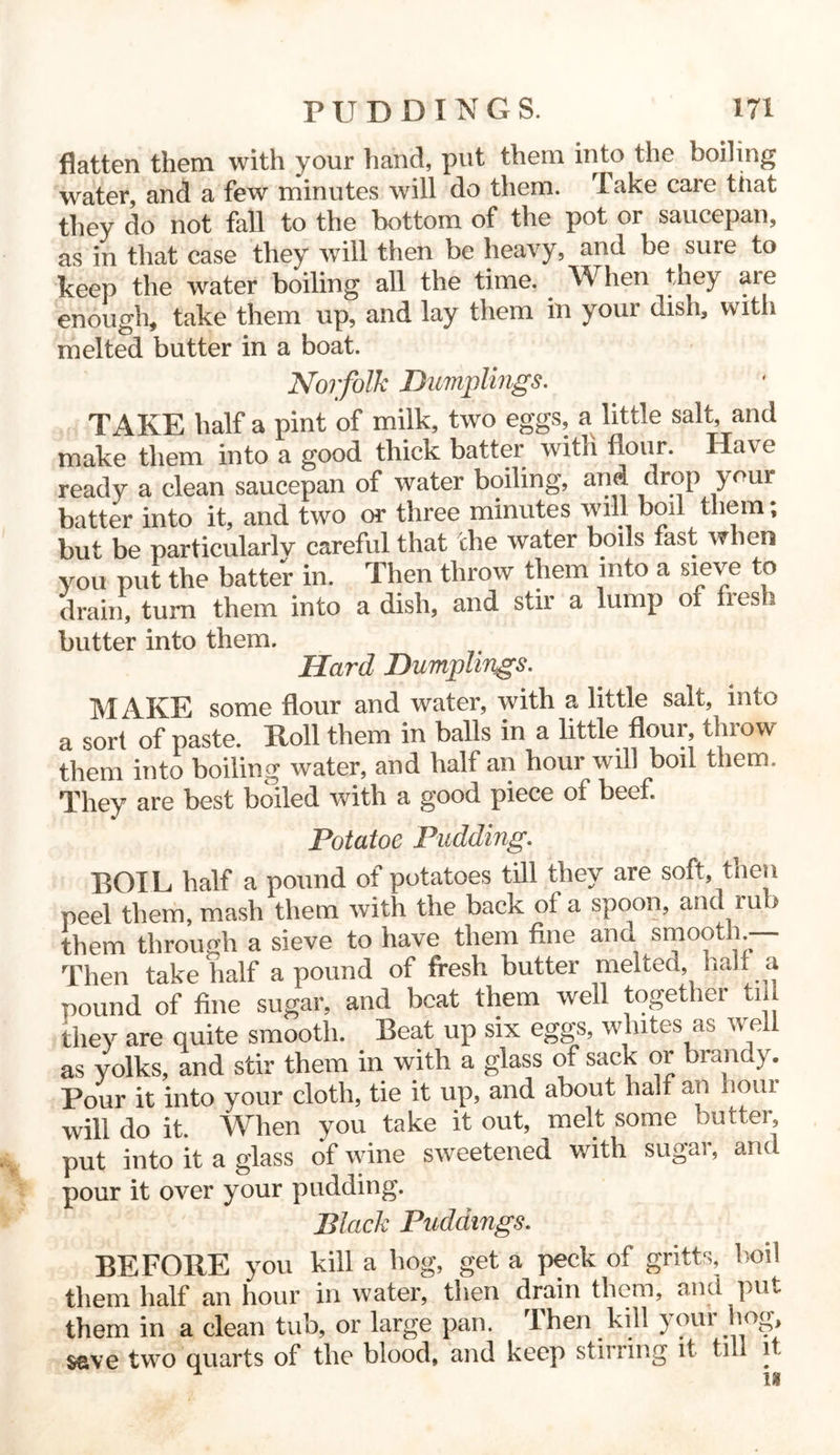 flatten them with your hand, put them into the boiling water, and a few minutes will do them. Take care that they do not fall to the bottom of the pot or saucepan, as in that case they will then be heavy, and be sure to keep the water boiling all the time. When they are enough, take them up, and lay them in your dish, with melted butter in a boat. Norfolk Dumplings. TAKE half a pint of milk, two eggs, a little salt, and make them into a good thick batter with flour. Have ready a clean saucepan of water boiling, and drop your batter into it, and two or three minutes will boil them; but be particularlv careful that che water boils fast when you put the batter in. Then throw them into a sieve to drain, turn them into a dish, and stir a lump of fies i butter into them. Hard Dumplings. MAKE some flour and water, with a little salt, into a sort of paste. Roll them in balls in a little flour, tlnow them into boiling water, and half an hour will boil them. They are best boiled with a good piece of beef Potatoe Pudding. BOIL half a pound of potatoes till they are soft, then peel them, mash them with the back of a spoon, and rub them through a sieve to have them fine and smooth — Then take half a pound of fresh butter melted, half a pound of fine sugar, and beat them well together till they are quite smooth. Beat up six eggs, whites as well as yolks, and stir them in with a glass of sack or brandy. Pour it into your cloth, tie it up, and about half an hour will do it. When you take it out, melt some butter put into it a glass of wine sweetened with sugar, and pour it over your pudding. Black Puddings. BEFORE you kill a hog, get a peck of gritts, boil them half an hour in water, then drain them, and put them in a clean tub, or large pan. Then kill your hog, save two quarts of the blood, and keep stirring it till 1 u