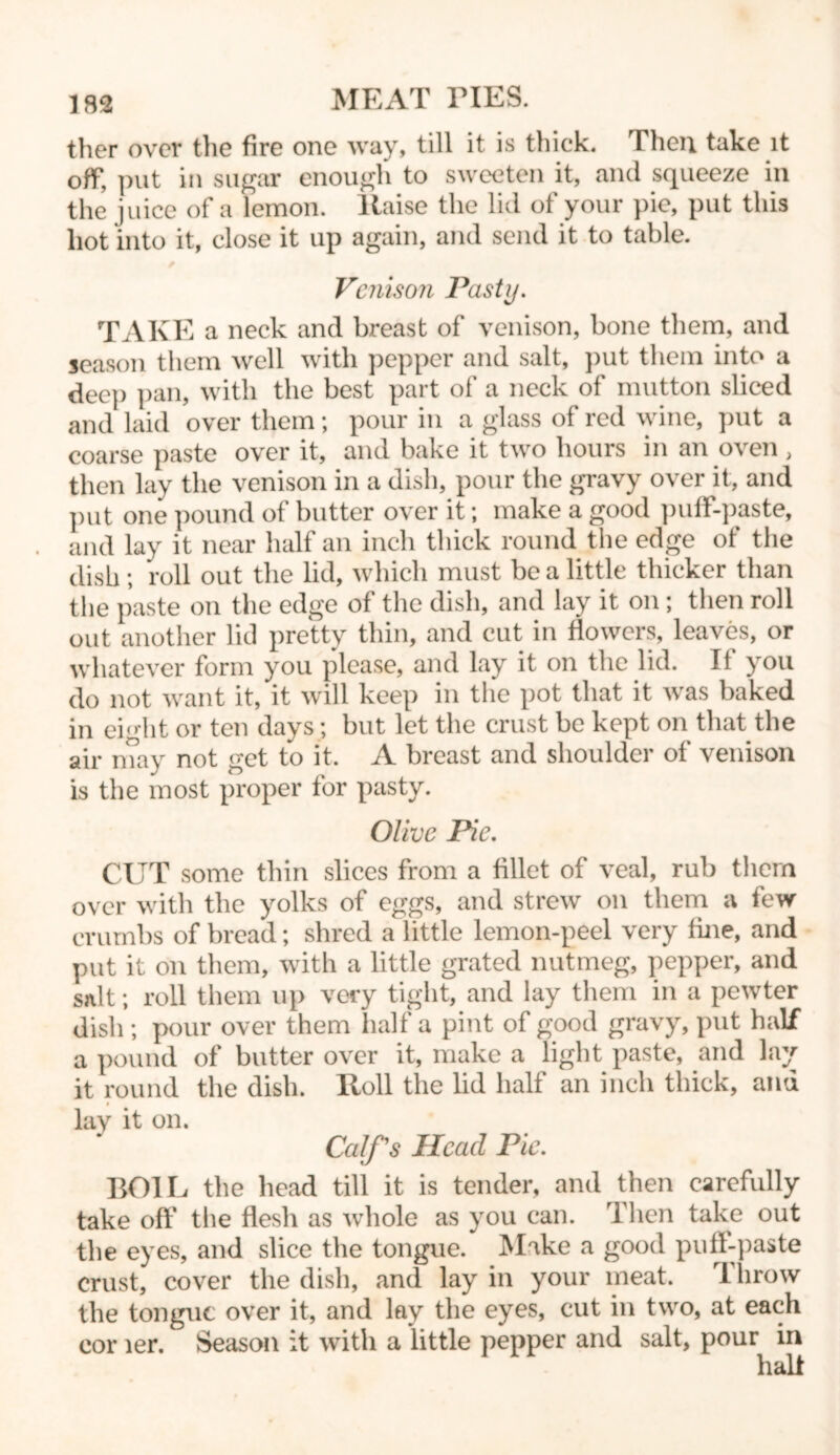 ther over the fire one way, till it is thick. Then take it off, put in sugar enough to sweeten it, and squeeze in the juice of a lemon, liaise the lid of your pie, put this hot into it, close it up again, and send it to table. Venison Pasty. TAKE a neck and breast of venison, bone them, and season them well with pepper and salt, put them into a dee}) pan, with the best part of a neck of mutton sliced and laid over them; pour in a glass of red wine, put a coarse paste over it, and bake it two hours in an oven, then lay the venison in a dish, pour the gravy over it, and put one pound of butter over it; make a good pulf-paste, and lay it near half an inch thick round the edge of the dish ; roll out the lid, which must be a little thicker than the paste on the edge ot the dish, and lay it on; then roll out another lid pretty thin, and cut in flowers, leaves, or whatever form you please, and lay it on the lid. Ii you do not want it, it will keep in the pot that it was baked in eight or ten days; but let the crust be kept on that the air may not get to it. A breast and shoulder of venison is the most proper for pasty. Olive Pie. CUT some thin slices from a fillet of veal, rub them over with the yolks of eggs, and strew on them a few crumbs of bread; shred a little lemon-peel very line, and put it on them, with a little grated nutmeg, pepper, and salt; roll them up very tight, and lay them in a pewter dish ; pour over them half a pint of good gravy, put half a pound of butter over it, make a light paste, and lay it round the dish. Roll the lid half an inch thick, and t lay it on. Calf's Head Pie. BOIL the head till it is tender, and then carefully take off the flesh as whole as you can. 1 hen take out the eyes, and slice the tongue. Make a good puff-paste crust, cover the dish, and lay in your meat. Throw the tongue over it, and lay the eyes, cut in two, at each cor ler. Season it with a little pepper and salt, pour in