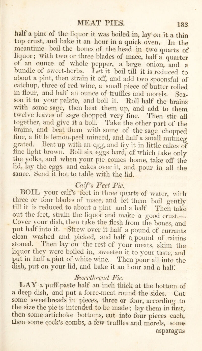 half a pint of the liquor it was boiled in, lay on it a thin top crust, and bake it an hour in a quick oven. In the meantime boil the bones of the head in two quarts of liquor; with two or three blades of mace, half a quarter ol an ounce of whole pepper, a large onion, and a bundle of sweet-herbs. Let it boil till it is reduced to about a pint, then strain it off, and add two spoonsful of catchup, three of red wine, a small piece of butter rolled in flour, and half an ounce of truffles and morels. Sea- son it to your palate, and boil it. Roll half the brains with some sage, then beat them up, and add to them twelve leaves of sage chopped very fine. Then stir all together, and give it a boil. Take the other part of the brains, and beat them with some of the sage chopped fine, a little lemon-peel minced, and half a small nutmeg grated. Beat up with an egg, and fry it in little cakes of fine light brown. Boil six eggs hard, of which take only the yolks, and when your pie comes home, take off the lid, lay the eggs and cakes over it, and pour in all the sauce. Send it hot to table with the lid. Calf's Feet Pie. BOIL your calf’s feet in three quarts of water, with three or four blades of mace, and let them boil gently till it is reduced to about a pint and a half Then take out the feet, strain the liquor and make a good crust. Cover your dish, then take the flesh from the bones, and put half into it. Strew over it half a pound of currants clean washed and picked, and half a pound of raisins stoned. Then lay on the rest of your meats, skim the liquor they were boiled in, sweeten it to your taste, and put in half a pint of white wine. Then pour all into the dish, put on your lid, and bake it an hour and a half. Sweetbread Fie. LAY a puff-paste half an inch thick at the bottom of a deep dish, and put a force-meat round the sides. Cut some sweetbreads in pieces, three or four, according to the size the pie is intended to be made; lay them in first, then some artichoke bottoms, cut into four pieces each, then some cock’s combs, a few truffles and morels, some asparagus