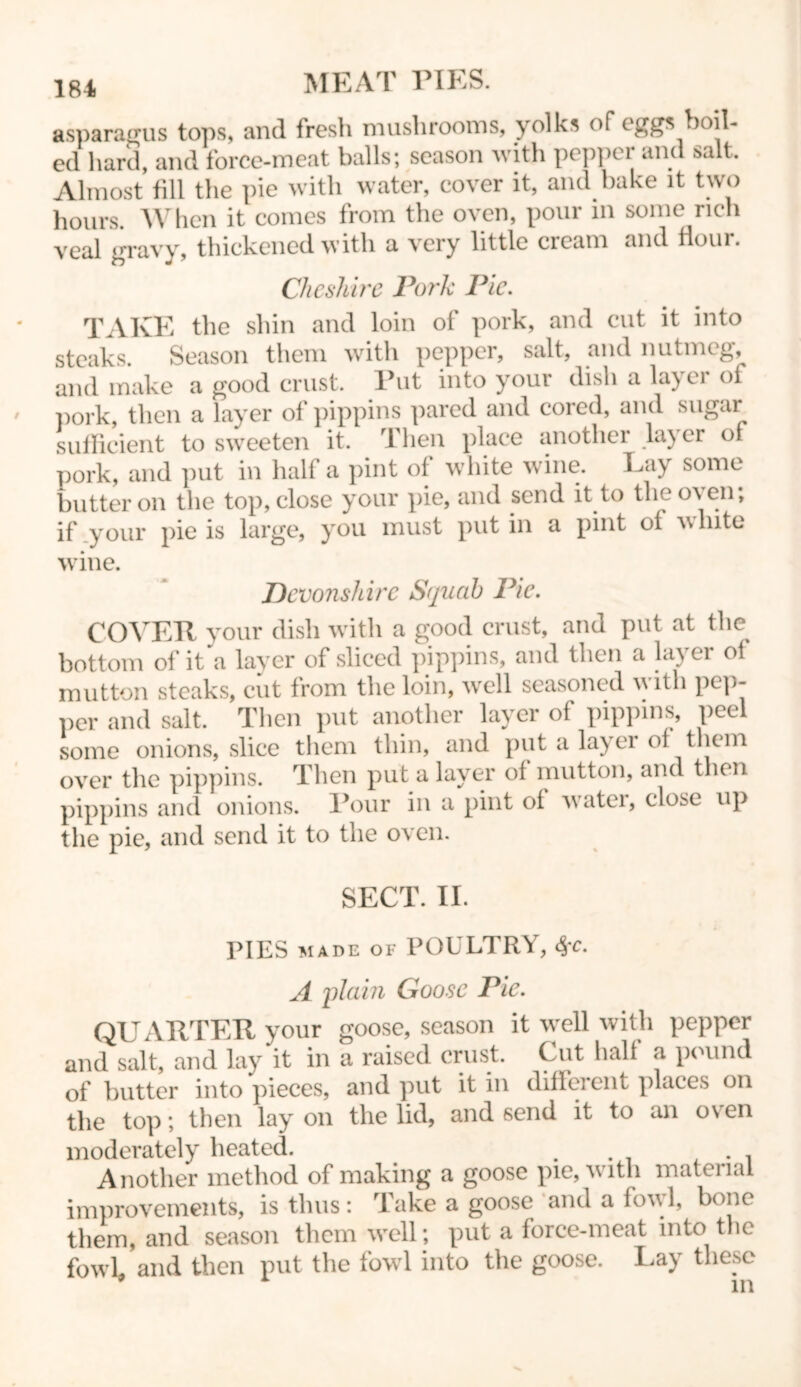 asparagus tops, and fresh mushrooms, yolks or eggs boil- ed hard, and force-meat balls; season with pepper and salt. Almost fill the pie with water, cover it, and bake it two hours. When it comes from the oven, pour in some rich veal gravy, thickened with a very little cream and flour. Cheshire Pork Pie. TAKE the shin and loin of pork, and cut it into steaks. Season them with pepper, salt, and nutmeg, and make a good crust. Put into your dish a layer of pork, then a layer of pippins pared and cored, and sugar sufficient to sweeten it. Then place another layer of pork, and put in half a pint of white wine. Lay some butter on the top, close your pie, and send it to theos en, if .your pie is large, you must putin a pint oi white wine. Devonshire Squab Pie. COVER your dish with a good crust, and put at the bottom of it a layer of sliced pippins, and then a layer ol mutton steaks, cut from the loin, well seasoned with pep- per and salt. Then put another layer of pippins, peel some onions, slice them thin, and put a layer ol them over the pippins. Then put a layer ol mutton, and then pippins and onions. Pour in a pint of water, close up the pie, and send it to the oven. SECT. II. PIES made of POULTRY, A plain Goose Pie. QUARTER your goose, season it well with pepper and salt, and lay it in a raised crust. Cut hall a pound of butter into pieces, and put it in different places on the top; then lay on the lid, and send it to an oven moderately heated. . Another method of making a goose pie, vitli mateiiai improvements, is thus: Take a goose and a fowl, bone them, and season them well; put a force-meat into the fowl and then put the fowl into the goose. Lay these in