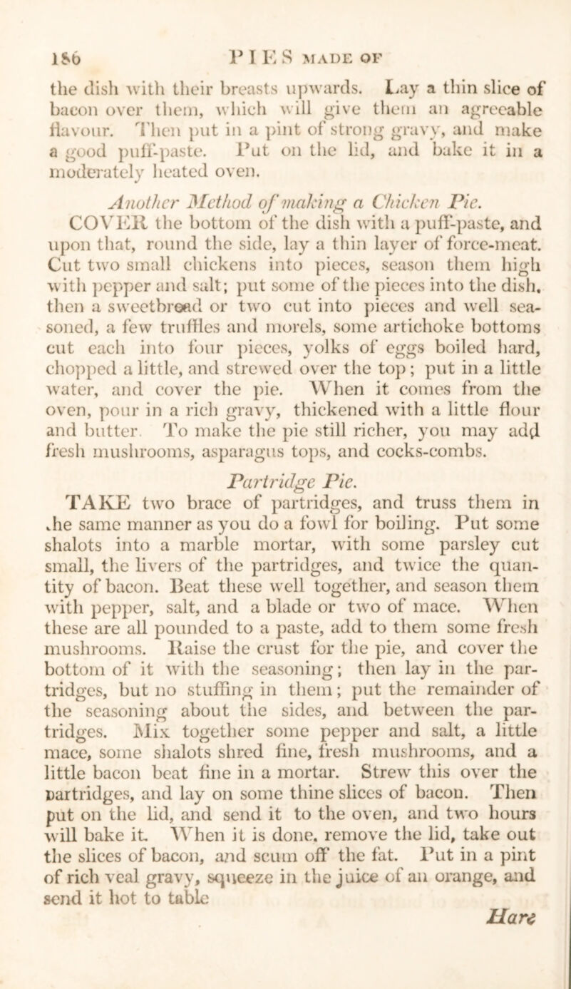 the dish with their breasts upwards. Lay a thin slice of bacon over them, which will give them an agreeable flavour. Mien put in a pint of strong gravy, and make a good puff-paste. Put on the lid, and bake it in a moderately heated oven. Another Method of making a Chicken Pie. COYER the bottom of the dish with a puff-paste, and upon that, round the side, lay a thin layer of force-meat. Cut two small chickens into pieces, season them high with pepper and salt; put some of the pieces into the dish, then a sweetbread or two cut into pieces and well sea- soned, a few truffles and morels, some artichoke bottoms cut each into four pieces, yolks of eggs boiled hard, chopped a little, and strewed over the top; put in a little water, and cover the pie. AVhen it comes from the oven, pour in a rich gravy, thickened with a little flour and butter. To make the pie still richer, you may add fresh mushrooms, asparagus tops, and cocks-combs. Partridge Pic. TAKE two brace of partridges, and truss them in die same manner as you do a fowl for boiling. Put some shalots into a marble mortar, with some parsley cut small, the livers of the partridges, and tw ice the quan- tity of bacon. Beat these well together, and season them with pepper, salt, and a blade or twro of mace. When these are all pounded to a paste, add to them some fresh mushrooms, liaise the crust for the pie, and cover the bottom of it with the seasoning; then lay in the par- tridges, but no stuffing in them; put the remainder of the seasoning about the sides, and between the par- tridges. Mix together some pepper and salt, a little mace, some shalots shred fine, fresh mushrooms, and a little bacon beat fine in a mortar. Strew this over the Darfridges, and lay on some thine slices of bacon. Then put on the lid, and send it to the oven, and two hours will bake it AVhen it is done, remove the lid, take out the slices of bacon, and scum off the fat. Put in a pint of rich veal gravy, squeeze in the juice of an orange, and send it hot to table Hare