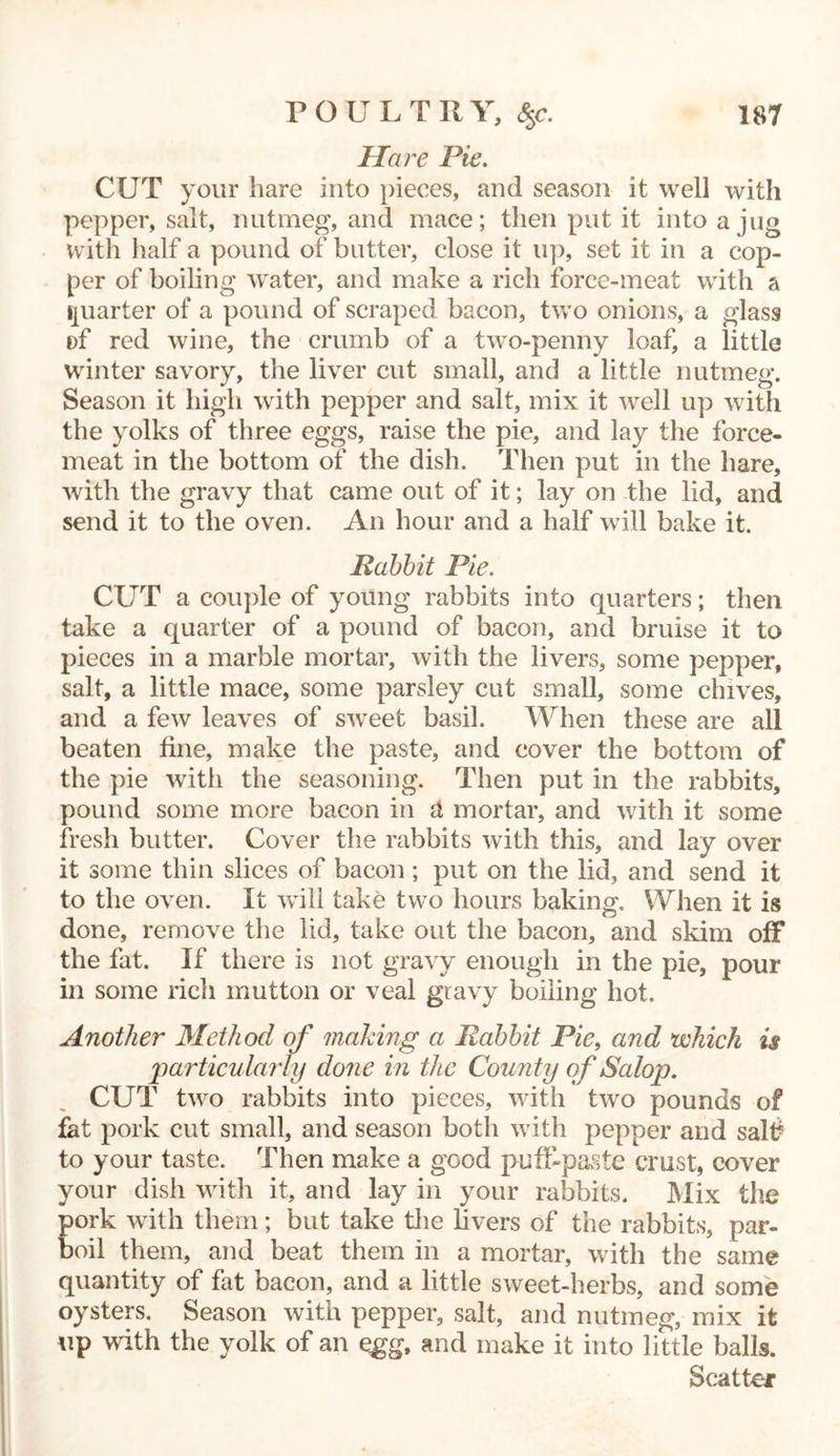 Hare Pie. CUT your hare into pieces, and season it well with pepper, salt, nutmeg, and mace; then put it into a jug with half a pound of butter, close it up, set it in a cop- per of boiling water, and make a rich force-meat with a quarter of a pound of scraped bacon, two onions, a glass of red wine, the crumb of a two-penny loaf, a little winter savory, the liver cut small, and a little nutmeg. Season it high with pepper and salt, mix it well up with the yolks of three eggs, raise the pie, and lay the force- meat in the bottom of the dish. Then put in the hare, with the gravy that came out of it; lay on the lid, and send it to the oven. An hour and a half will bake it. Rabbit Pie. CUT a couple of young rabbits into quarters; then take a quarter of a pound of bacon, and bruise it to pieces in a marble mortar, with the livers, some pepper, salt, a little mace, some parsley cut small, some chives, and a few leaves of sweet basil. When these are all beaten fine, make the paste, and cover the bottom of the pie witli the seasoning. Then put in the rabbits, pound some more bacon in it mortar, and with it some fresh butter. Cover the rabbits with this, and lay over it some thin slices of bacon ; put on the lid, and send it to the oven. It will take two hours baking. When it is done, remove the lid, take out the bacon, and skim off the fat. If there is not gravy enough in the pie, pour in some rich mutton or veal gravy boiling hot. Another Method of making a Rabbit Pie, and which is particularly done in the County of Salop. CUT two rabbits into pieces, with two pounds of fat pork cut small, and season both with pepper and salt? to your taste. Then make a good pufLpaste crust, cover your dish with it, and lay in your rabbits. Mix the Eork with them; but take the livers of the rabbits, par- oil them, and beat them in a mortar, with the same quantity of fat bacon, and a little sweet-herbs, and some oysters. Season with pepper, salt, and nutmeg, mix it up with the yolk of an egg, and make it into little balls. Scatter