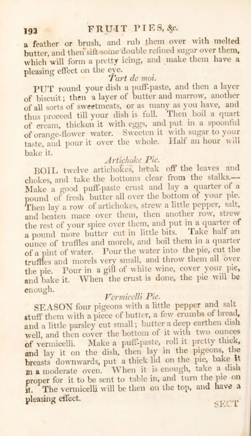 193 a feather or brush, and rub them over with melted butter, and then sift some double refined sugar over them, which’will form a pretty icing, and make them have a pleasing effect on the eye. Tart de inoi. PUT round your dish a miff-paste, and then a layer of biscuit; then a layer of butter and marrow, another of all sorts of sweetmeats, or as many as you have, and thus proceed till your dish is full. Then boil a quart of cream, thicken it with eggs, and put in a spoonful of orange-flower water. Sweeten it with sugar to your taste, and pour it over the whole. Half an hour will bake it. Artichoke Pie. BOIE twelve artichokes, brtak off the leaves and chokes, and take the bottoms clear from the stalks.— Make a good puff-paste crust and lay a quarter of a pound of fresh butter all over the bottom of your pie. Then lay a row of artichokes, strew a little pepper, salt, and beaten mace over them, then another row, strew the rest of your spice over them, and put in a quarter of a pound more butter cut in little bits. lake half an ounce of truffles and morels, and boil them in a quarter of a pint of water. Pour the water into the pie, cut the truffles and morels very small, and throw them all over the pie. Pour in a gill of white wine, cover your pie, and bake it. When the crust is done, the pie will be enough. Vermicelli Pie. SEASON four pigeons with a little pepper and salt stuff them with apiece of butter, a few crumbs of bread, and a little parsley cut small; butter a deep earthen dish well, and then cover the bottom of it with two ounces of vermicelli. Make a puff-paste, roll it pretty thick, and lay it on the dish, then lay in the pigeons, the breasts downwards, put a thick lid on the pie, bake U m a moderate oven. When it is enough, take a oisii proper for it to be sent to table in, and turn the pie on it. The vermicelli will be then on the top, and have a pleasing effect. SFC'L'