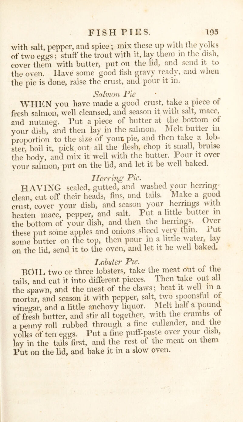 FISH PIES. 105 with salt, pepper, and spice ; mix these up with the yolks of two eggs; stuff the trout with it, lay them in the dish, cover them with butter, put on the lid, and send it to the oven. Have some good fish gravy ready, and when the pie is done, raise the crust, and pour it in. Salmon Pie WHEN you have made a good crust, take a piece of fresh salmon, well cleansed, and season it with salt, uiace,^ and nutmeg. Put a piece of butter at the bottom of your dish, and then lay in the salmon, Melt buttei in proportion to the size of youx pie, and then take a lob- ster, boil it, pick out all the flesh, chop it small, bruise the body, and mix it well with the butter. Pour it over your salmon, put on the lid, and let it be well baked. Pierring Pie. HAVING scaled, gutted, and washed your herring- clean, cut off their heads, fins, and tails. Make a good crust, cover your dish, and season your herrings with beaten mace, pepper, and salt. Put a little butter in the bottom of your dish, and then the herrings. Over these put some apples and onions sliced very thin, i ut some butter on the top, then pour in a little water, lay on the lid, send it to the oven, and let it be well baked. Lobster Pie. BOIL two or three lobsters, take the meat out of the tails, and cut it into different pieces. Then take out all the spawn, and the meat of the claws; beat it well m a mortar, and season it with pepper, salt, two spoonsful of vinegar, and a little anchovy liquor. Melt half a pound of fresh butter, and stir all together, with the crumbs of a penny roll rubbed through a fine cullender, and the yolks of ten eggs. Put a fine puff-paste over youi dish, lay in the tails first, and the rest of the meat on them Put on the lid, and bake it in a slow oven.