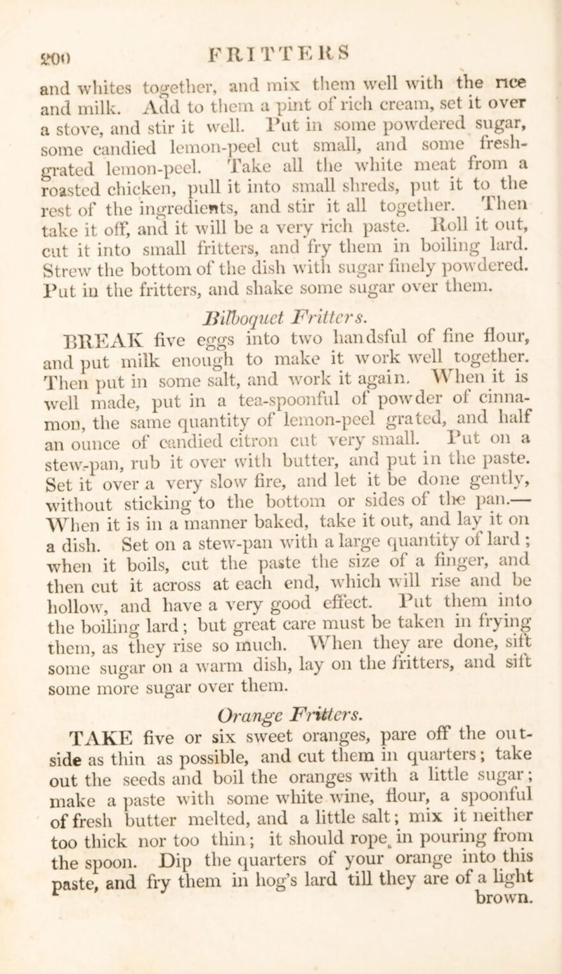 800 FRITTERS and whites together, and mix them well with the nee and milk. Add to them a pint ol’ rich cream, set it over a stove, and stir it well. Put in some powdered sugar, some candied lemon-peel cut small, and some fresli- grated lemon-peel. Take all the white meat from a roasted chicken, pull it into small shreds, put it to the rest of the ingredients, and stir it all together. Then take it off, and it will be a very rich paste. Roll it out, cut it into small fritters, and fry them in boiling lard. Strew the bottom of the dish with sugar finely powdered. Put in the fritters, and shake some sugar over them. Bilboquet Fritters. BREAK five eggs into two liandsful of fine flour, and put milk enough to make it work well together. Then put in some salt, and work it again. When it is well made, put in a tea-spoonful of powder of cinna- mon, the same quantity of lemon-peel grated, and half an ounce of candied citron cut very small. Put on a stew-pan, rub it over with butter, and put in Ll.e paste. Set it over a very slow fire, and let it be done gently, without sticking to the bottom or sides of tlic pan.— When it is in a manner baked, take it out, and lay it on a dish. Set on a stew-pan with a large quantity of lard ; ■when it boils, cut the paste the size of a finger, and then cut it across at each end, which will rise and be hollow, and have a very good effect. Put them into the boiling lard; but great care must be taken in frying them, as they rise so much. When they are done, sift some sugar on a warm dish, lay on the fritteis, and sift some more sugar over them. Orange Fritters. TAKE five or six sweet oranges, pare off the out- side as thin as possible, and cut them in quarters; take out the seeds and boil the oranges with a little sugar; make a paste with some white wine, flour, a spoonful of fresh butter melted, and a little salt; mix it neither too thick nor too thin; it should rope^ in pouring from the spoon. Dip the quarters of your orange into this paste, and fry them in hog’s lard till they are of a light r brown.