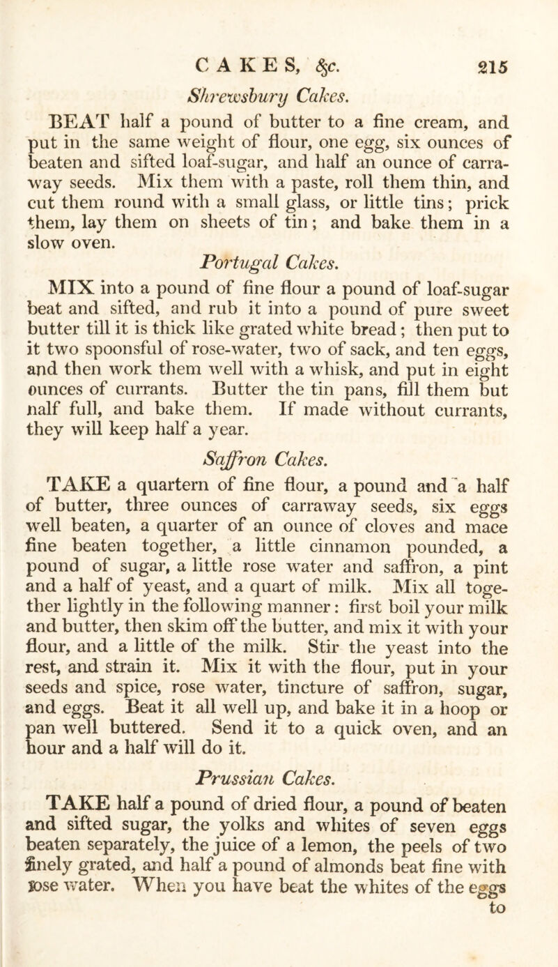 Shrewsbury Cakes. BEAT half a pound of butter to a fine cream, and put in the same weight of flour, one egg, six ounces of beaten and sifted loaf-sugar, and half an ounce of carra- way seeds. Mix them with a paste, roll them thin, and cut them round with a small glass, or little tins; prick them, lay them on sheets of tin; and bake them in a slow oven. Portugal Cakes. MIX into a pound of fine flour a pound of loaf-sugar beat and sifted, and rub it into a pound of pure sweet butter till it is thick like grated white bread; then put to it two spoonsful of rose-water, two of sack, and ten eggs, and then work them well with a whisk, and put in eight ounces of currants. Butter the tin pans, fill them but naif full, and bake them. If made without currants, they will keep half a year. Saffron Cakes. TAKE a quartern of fine flour, a pound and a half of butter, three ounces of carraway seeds, six eggs well beaten, a quarter of an ounce of cloves and mace fine beaten together, a little cinnamon pounded, a pound of sugar, a little rose water and saffron, a pint and a half of yeast, and a quart of milk. Mix all toge- ther lightly in the following manner: first boil your milk and butter, then skim off the butter, and mix it with your flour, and a little of the milk. Stir the yeast into the rest, and strain it. Mix it with the flour, put in your seeds and spice, rose water, tincture of saffron, sugar, and eggs. Beat it all well up, and bake it in a hoop or pan well buttered. Send it to a quick oven, and an hour and a half will do it. Prussian Cakes. TAKE half a pound of dried flour, a pound of beaten and sifted sugar, the yolks and whites of seven eggs beaten separately, the juice of a lemon, the peels of two finely grated, and half a pound of almonds beat fine with jose water. When you have beat the whites of the eggs to