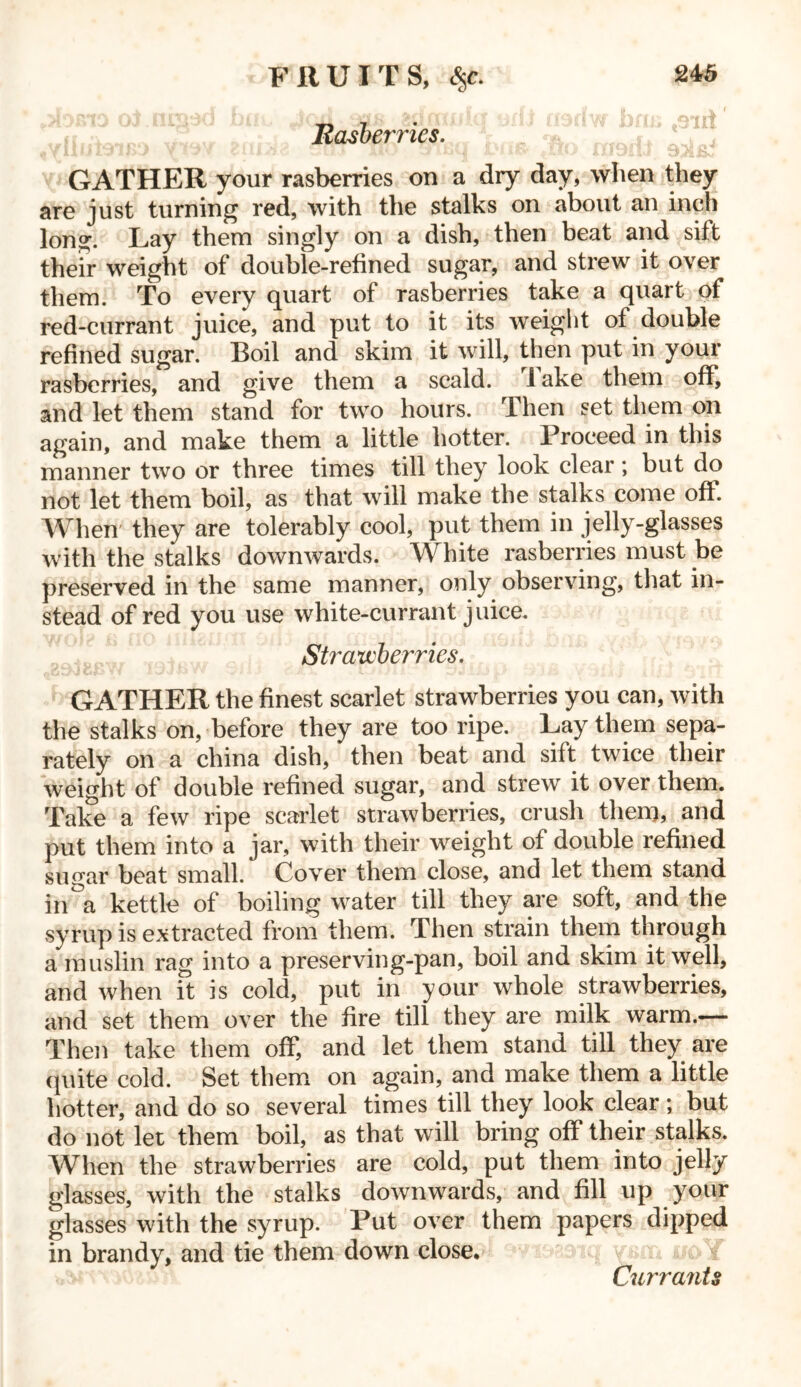 FRUITS, <$c. Rasberries. GATHER your rasberries on a dry day, when they are just turning red, with the stalks on about an inch long. Lay them singly on a dish, then beat and sift their weight of double-refined sugar, and strew it over them. To every quart of rasberries take a quart of red-currant juice, and put to it its weight of double refined sugar. Boil and skim it will, then put in your rasberries, and give them a scald. 1 ake them off, and let them stand for two hours. Then set them on again, and make them a little hotter. Proceed in this manner two or three times till they look clear; but do not let them boil, as that will make the stalks come off. When they are tolerably cool, put them in jelly-glasses with the stalks downwards. White rasberries must be preserved in the same manner, only observing, that in- stead of red you use white-currant juice. Strawberries. GATHER the finest scarlet strawberries you can, with the stalks on, before they are too ripe. Lay them sepa- rately on a china dish, then beat and sift twice their weight of double refined sugar, and strew it over them. Take a few ripe scarlet strawberries, crush them, and put them into a jar, with their weight of double refined sugar beat small. Cover them close, and let them stand in a kettle of boiling water till they are soft, and the syrup is extracted from them. Then strain them through a muslin rag into a preserving-pan, boil and skim it well, and when it is cold, put in your whole strawberries, and set them over the fire till they are milk warm.— Then take them off, and let them stand till they are quite cold. Set them on again, and make them a little hotter, and do so several times till they look clear; but do not let them boil, as that will bring off their stalks. When the strawberries are cold, put them into jelly glasses, with the stalks downwards, and fill up your glasses with the syrup. Put over them papers dipped in brandy, and tie them down close. Currants