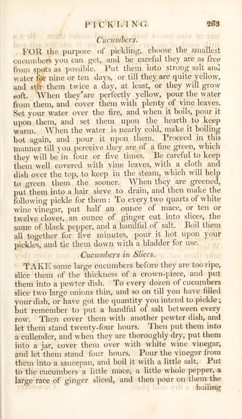 Cucumbers. FOR the purpose of pickling, choose the smallest cucumbers you can get, and be careful they are as free from spots as possible. Put them into strong salt and water for nine or ten days, or till they are quite yellow, and stir them twice a day, at least, or they will grow soft. When they'are perfectly yellow, pour the water from them, and cover them with plenty of vine leaves. Set your water over the fire, and when it boils, pour it upon them, and set them upon the hearth to keep warm. When the water is nearly cold, make it boiling hot again, and pour it upon them. Proceed in this manner till you perceive they are of a fine green, which they will be in four or five times. Be careful to keep them well covered with vine leaves, with a cloth and dish over the top, to keep in the steam, which will help to green them the sooner. When they are greened, put them into a hair sieve to drain, and then make the following pickle for them : To every two quarts of white wine vinegar, put half an ounce of mace, or ten or twelve cloves, an ounce of ginger cut into slices, the same of black pepper, and a handful of salt. Boil them ail together for five minutes, pour it hot upon your pickles, and tje them down with a bladder for use. Cucumbers in Slices. TAKE some large cucumbers before they are too ripe, slice them of the thickness of a crown-piece, and put them into a pewter dish. To every dozen of cucumbers slice two large onions thin, and so on till you have filled your dish, or have got the quantity you intend to pickle ; but remember to put a handful of salt between every row. Then cover them with another pewter dish, and let them stand twenty-four hours. Ihen put them into a cullender, and when they are thoroughly dry, put them into a jar, cover them over with white wine vinegar, and let them stand four hours. Pour the vinegar from them into a saucepan, and boil it with a little salt. Put to the cucumbers a little mace, a little whole pepper, a large race of ginger sliced, and then pour on them the boiling