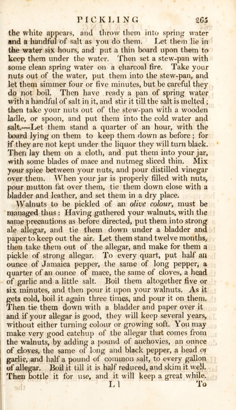 the white appears, and throw them into spring water and a handful of salt as you do them. Let them lie in the water six hours, and put a thin board upon them to keep them under the water. Then set a stew-pan with some clean spring water on a charcoal fire. Take your nuts out of the water, put them into the stew-pan, and let them simmer four or five minutes, but be careful they do not boil. Then have ready a pan of spring water with a handful of salt in it, and stir it till the salt is melted ; then take your nuts out of the stew-pan with a wooden ladle, or spoon, and put them into the cold water and salt.—Let them stand a quarter of an hour, with the board lying on them to keep them down as before ; for if they are not kept under the liquor they will turn black. Then lay them on a cloth, and put them into your jar, with some blades of mace and nutmeg sliced thin. Mix your spice between your nuts, and pour distilled vinegar over them. When your jar is properly filled with nuts, pour mutton fat over them, tie them down close with a bladder and leather, and set them in a dry place. Walnuts to be pickled of an olive colour, must be managed thus : Having gathered your walnuts, with the same precautions as before directed, put them into strong ale allegar, and tie them down under a bladder and paper to keep out the air. Let them stand twelve months, then take them out of the allegar, and make for them a pickle of strong allegar. To every quart, put half an ounce of Jamaica pepper, the same of long pepper, a quarter of an ounce of mace, the same of cloves, a head of garlic and a little salt. Boil them altogether five or six minutes, and then pour it upon your walnuts. As it gets cold, boil it again three times, and pour it on them. Then tie them down with a bladder and paper over it and if your allegar is good, they will keep several years, without either turning colour or growing soft. You may make very good catchup of the allegar that comes from the walnuts, by adding a pound of anchovies, an ounce of cloves, the same of long and black pepper, a head Qi garlic, and half a pound of common salt, to every gallon of allegar. Boil it till it is half reduced, and skim it well Then bottle it for use, and it will keep a great while. L 1 To