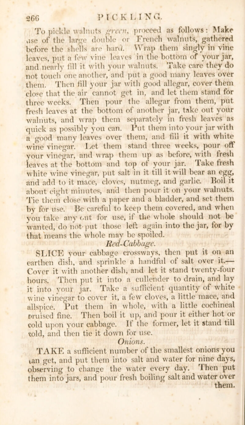 26G PICKLIN G. To pickle walnuts given* ])roceed as follows : Make use of the large double or French walnuts, gathered before the shells are hank Wrap them singly in vine leaves, put a few vine leaves in the bottom of your jar, and nearly till it with your walnuts. Take care they do not touch one another, and put a good many leaves over them. Then till your jar with good allegar, cover them close that the air cannot get in, and let them stand for three weeks. Then pour the allegar from them, put fresh leaves at the bottom of another jar, take out your walnuts, and wrap them separately in fresh leaves as quick as possibly you can. Put them into your jar with a good many leaves over them, and fill it with white wine vinegar. Let them stand three weeks, pour off your vinegar, and wrap them up as before, with fresh leaves at the bottom and top of your jar. Take fresh white wine vinegar, put salt in it till it will bear an egg, and add to it mace, cloves, nutmeg, and garlic. Boil it about eight minutes, and then pour it on your walnuts. Tie them close with a paper and a bladder, and set them by for use. Be careful to keep them covered, and when you take any out for use, if the whole should not be wanted, do not put those left again into the jar, for by that means the whole may be spoiled. Red-Cabbage. SLICE your cabbage crossways, then put it on an earthen dish, and sprinkle a handful of salt over it.— Cover it with another dish, and let it stand twenty-four hours. Then put it into a cullender to drain, and lay it into your jar. Take a sufficient quantity of white wine vinegar to cover it, a few cloves, a little mace, and allspice. Put them in whole, with a little cochineal nruised fine. Then boil it up, and pour it either hot or cold upon your cabbage. It the former, let it stand till void, and then tie it down for use. Onions. TAKE a sufficient number of the smallest onions you ian get, and put them into salt and water for nine days, observing to change the water every day. rJ hen put them into jars, and pour fresh boiling salt and water over them.