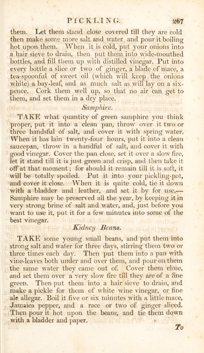 them. Let them stand close covered till they are cold then make some more salt and water and pour it boiling hot upon them. When it is cold, put your onions into a hair sieve to drain, then put them into wide-mouthed bottles, and fill them up with distilled vinegar. Put into every bottle a slice or two of ginger, a blade of mace, a tea-spoonful of sweet oil (which will keep the onions white) a bay-leaf, and as much salt as will lay on a six- pence. Cork them well up, so that no air can get to them, and set them in a dry place. Samphire. TAKE what quantity of green samphire you think proper, put it into a clean pan, throw over it two or three handsful of salt, and cover it with spring water. When it has lain twenty-four hours, put it into a clean saucepan, throw in a handful of salt, and cover it with good vinegar. Cover the pan close, set it over a slow fire, let it stand till it is just green and crisp, and then take it off at that moment; for should it remain till it is soft, it will be totally spoiled. Put it into your pickling-pot, and cover it close. When it is quite cold, tie it down with a bladder and leather, and set it by for use.— Samphire may be preserved all the year, by keeping it in very strong brine of salt and water, and, just before you want to use it, put it for a few minutes into some of the best vinegar. Kidney Beans. TAKE some young small beans, and put them into strong salt and water for three days, stirring them two or three times each day. Then put them into a pan with vine-leaves both under and over them, and pour on them the same water they came out of. Cover them close, and set them over a very slow fire till they are of a fine green. Then put them into a hair sieve to drain, and make a pickle for them of white wine vinegar, or fine ale allegar. Boil it five or six minutes with a little mace, Jamaica pepper, and a race or two of ginger sliced. Then pour it hot upon the beans, and tie them down with a bladder and paper. v To