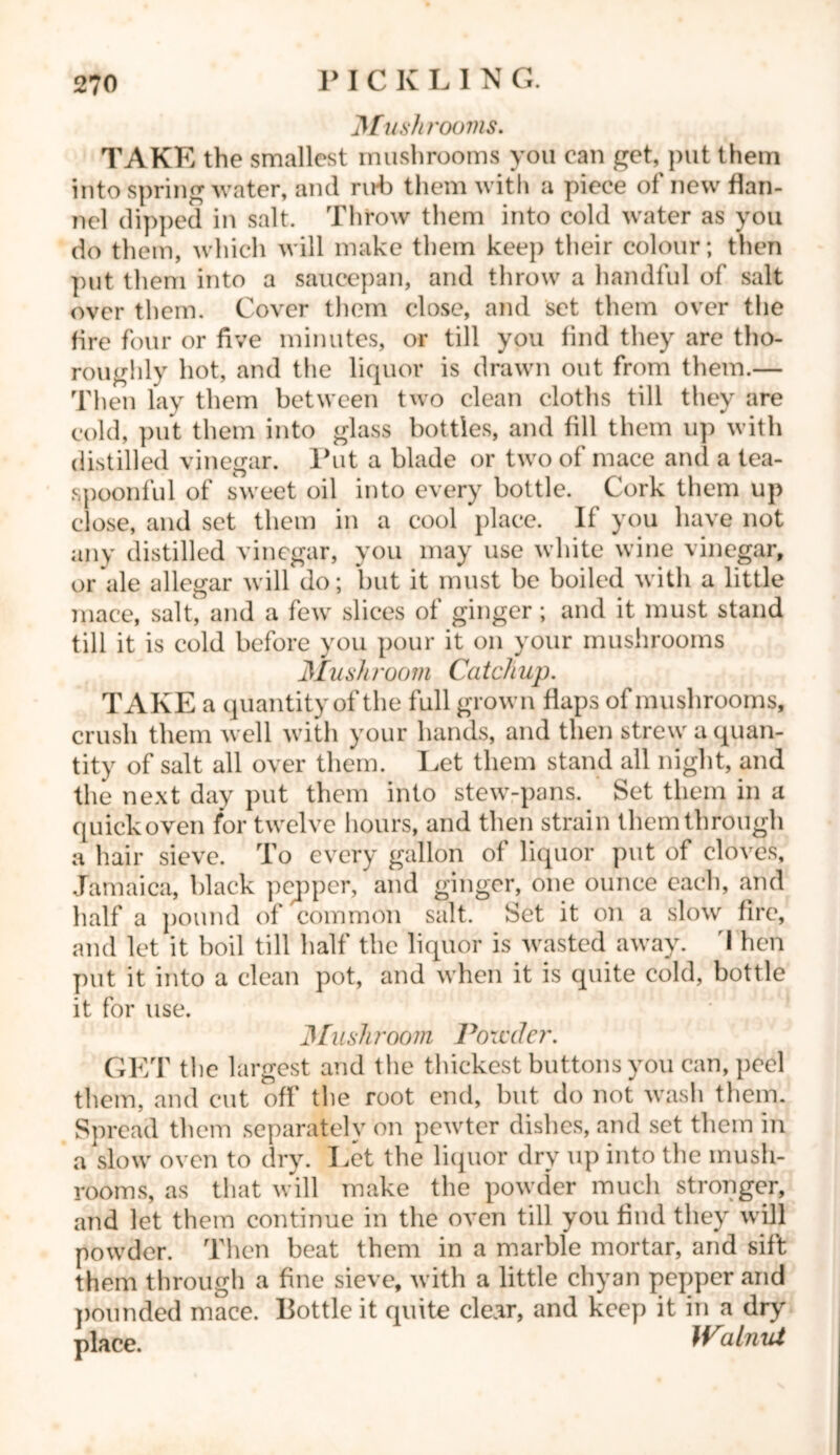 Mushrooms. TAKE the smallest mushrooms you can get, put them into spring water, and rid) them with a piece of new flan- nel dipped in salt. Throw them into cold water as you do them, which will make them keep their colour; then put them into a saucepan, and throw a handful of salt over them. Cover them close, and set them over the fire four or five minutes, or till you find they are tho- roughly hot, and the liquor is drawn out from them.— Then lay them between two clean cloths till they are cold, put them into glass bottles, and fill them up with distilled vinegar. Put a blade or two of mace and a tea- spoonful of sweet oil into every bottle. Cork them up close, and set them in a cool place. If you have not any distilled vinegar, you may use white wine vinegar, or ale allegar will do; but it must be boiled with a little mace, salt, and a few slices of ginger ; and it must stand till it is cold before you pour it on your mushrooms Mush /'oo m Ca tch up. TAKE a quantity of the full grown flaps of mushrooms, crush them well with your hands, and then strew a quan- tity of salt all over them. Let them stand all night, and the next day put them into stew-pans. Set them in a quick oven for twelve hours, and then strain them through a hair sieve. To every gallon of liquor put of cloves, Jamaica, black pepper, and ginger, one ounce each, and half a pound of common salt. Set it on a slow fire, and let it boil till half the liquor is wasted away. I hen put it into a clean pot, and when it is quite cold, bottle it for use. ]\[iishroom Poredcr. GET tl ie largest and the thickest buttons you can, peel them, and cut off the root end, but do not wash them. Spread them separately on pewter dishes, and set them in a slow oven to dry. Let the liquor dry up into the mush- rooms, as that will make the powder much stronger, and let them continue in the oven till you find they will powder. Then beat them in a marble mortar, and sift them through a fine sieve, with a little chyan pepper and pounded mace. Bottle it quite clear, and keep it in a dry place. Walnut