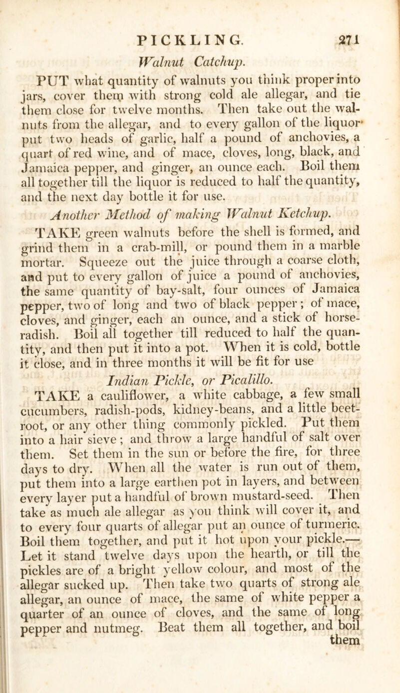 Walnut Catchup. PUT what quantity of walnuts you think proper into jars, cover them with strong cold ale allegar, and tie them close for twelve months. Then take out the wal- nuts from the allegar, and to every gallon of the liquor8 put two heads of garlic, half a pound of anchovies, a quart of red wine, and of mace, cloves, long, black, and Jamaica pepper, and ginger, an ounce each. Boil them all together till the liquor is reduced to half the quantity, and the next day bottle it for use. Another Method of making Wlimit Ketchup. TAKE green walnuts before the shell is formed, and grind them in a crab-mill, or pound them in a marble mortar. Squeeze out the juice through a coarse cloth, and put to every gallon of juice a pound of anchovies, the same quantity of bay-salt, four ounces of Jamaica pepper, two of long and two of black pepper; of mace, cloves, and ginger, each an ounce, and a stick of horse- radish. Boil all together till reduced to half the quan- tity, and then put it into a pot. When it is cold, bottle it close, and in three months it will be fit for use Indian Pickle, or Picalillo. TAKE a cauliflower, a white cabbage, a few small cucumbers, radish-pods, kidney-beans, and a little beet- root, or any other thing commonly pickled. Put them into a hair sieve ; and throw a large handful of salt over them. Set them in the sun or before the fire, for three days to dry. When all the water is run out of them, put them into a large earthen pot in layers, and between every layer put a handful of brown mustard-seed. Then take as much ale allegar as you think will cover it, and to every four quarts of allegar put an ounce of turmeric. Boil them together, and put it hot upon your pickle.— Let it stand twelve days upon the hearth, or till the pickles are of a bright yellow colour, and most of the allegar sucked up. Then take two quarts of strong ale allegar, an ounce of mace, the same of white pepper a quarter of an ounce of cloves, and the same of long pepper and nutmeg. Beat them all together, and boil them