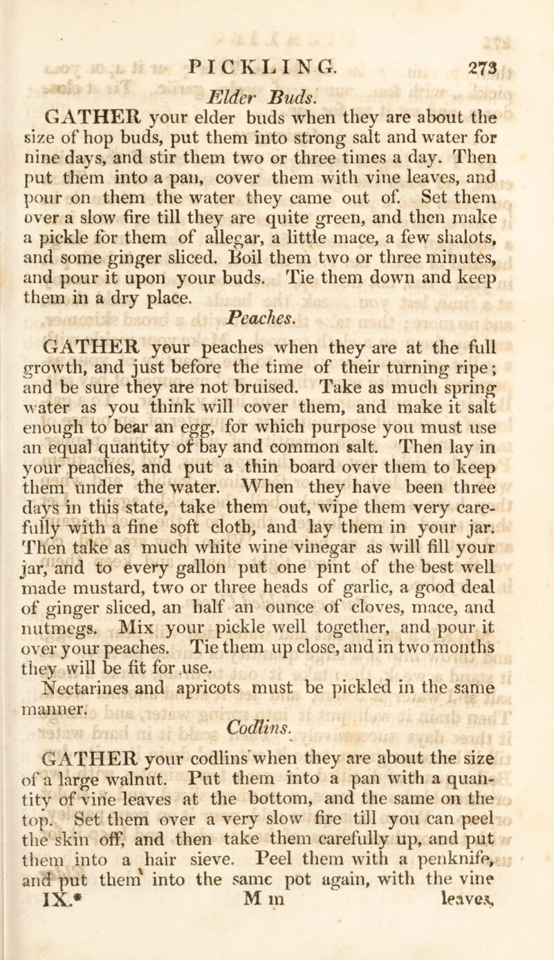 Elder Buds. GATHER your elder buds when they are about the size of hop buds, put them into strong salt and water for nine days, and stir them two or three times a day. Then put them into a pan, cover them with vine leaves, and pour on them the water they came out of. Set them over a slow fire till they are quite green, and then make a pickle for them of allegar, a little mace, a few shalots, and some ginger sliced. Boil them two or three minutes, and pour it upon your buds. Tie them down and keep them in a dry place. Peaches. GATHER your peaches when they are at the full growth, and just before the time of their turning ripe; and be sure they are not bruised. Take as much spring water as you think will cover them, and make it salt enough to bear an egg, for which purpose you must use an equal quantity of bay and common salt. Then lay in your peaches, and put a thin board over them to keep them under the water. When they have been three days in this state, take them out, wipe them very care- fully with a fine soft cloth, and lay them in your jar. Then take as much white wine vinegar as will fill your jar, and to every gallon put one pint of the best well made mustard, two or three heads of garlic, a good deal of ginger sliced, an half an ounce of cloves, mace, and nutmegs. Mix your pickle well together, and pour it over your peaches. Tie them up close, and in two months they will be fit for .use. Nectarines and apricots must be pickled in the same manner. Codlins. GATHER your codlins when they are about the size of a large walnut. Put them into a pan with a quan- tity of vine leaves at the bottom, and the same on the top. Set them over a very slow fire till you can peel the skin off, and then take them carefully up, and put them into a hair sieve. Peel them with a penknife, and put thein into the same pot again, with the vine IX* M in leaves.