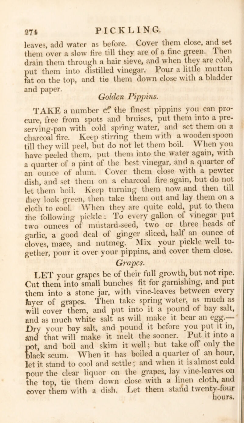 leaves, add water as before. Cover them close, and set them over a slow fire till they are of a fine gieen. 1 hen drain them through a hair sieve, and when the) aie cold, put them into distilled vinegar. Pour a little mutton fat on the top, and tie them down close with a bladder and paper. Golden Pippins. TAKE a number c? the finest pippins you can pro- cure, free from spots and bruises, put them into a pre- serving-pan with cold spring water, and set them on a charcoal fire. Keep stirring them with a wooden spoon till they will peel, but do not let them boil. When you have peeled them, put them into the water again, with a quarter of a pint of the best vinegar, and a quarter of an ounce of alum. Cover them close with a pewter dish, and set them on a charcoal fire again, but do not let them boil. Keep turning them now and then till they look green, then take them out and lay them on a cloth to cool. When they are quite cold, put to them the following' pickle : To every gallon of vinegar put two ounces of mustard-seed, twfo or three heads of garlic, a good deal of ginger sliced, half an ounce of cloves, mace, and nutmeg. Mix your pickle well to- gether, pour it over your pippins, and cover them close. Gi'apes. LET your grapes be of their full growdh, but not ripe. Cut them into small bunches fit for garnishing, and put them into a stone jar, with vine-leaves between every layer of grapes. Then take spring water, as much as will cover them, and put into it a pound of bay salt, and as much white salt as will make it beai an egg. £)ry your bay salt, and pound it before you put it in, and that will make it melt the sooner. Put it into a Eot, and boil and skim it vrell; but take off only the lack scum. When it has boiled a quarter of an hour, let it stand to cool and settle; and when it is almost cold pour the clear liquor on the grapes, lay \ine-lea\es on the top, tie them down close with a linen cloth, and cover them with a dish. Let them stand twenty-four hours.