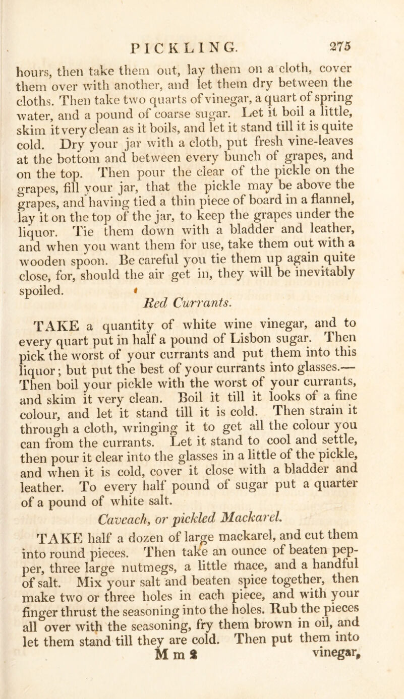 hours, then take them out, lay them on a cloth, cover them over with another, and let them dry between the cloths. Then take two quarts of vinegar, a quart of spring water, and a pound of coarse sugar. Let it boil a little, skim it very clean as it boils, and let it stand till it is quite cold. Dry your jar witli a cloth, put fresh vine-leaves at the bottom and between every bunch of grapes, and on the top. Then pour the clear of the pickle on the grapes, fill your jar, that the pickle may be above the grapes, and having tied a thin piece of board in a flannel, lay it on the top of the jar, to keep the grapes under the liquor. Tie them down with a bladder and leathei, and when you want them for use, take them out with a wrooden spoon. Be careful you tie them up again quite close, for, should the air get in, they will be inevitably spoiled. « Reel Currants. TAKE a quantity of white wine vinegar, and to every quart put in half a pound of Lisbon sugar. Then pick the worst of your currants and put them into this liquor; but put the best of your currants into glasses.— Then boil your pickle with the worst of your currants, and skim it very clean. Boil it till it looks of a fine colour, and let it stand till it is cold. Then strain it through a cloth, wringing it to get all the colour you can from the currants. Let it stand to cool and settle, then pour it clear into the glasses in a little of the pickle, and when it is cold, cover it close with a bladdei and leather. To every half pound of sugar put a quarter of a pound of white salt. Caveach, or pickled MackareL TAKE half a dozen of large mackarel, and cut them into round pieces. Then take an ounce of beaten pep- per, three large nutmegs, a little rtiace, and a handful of salt. Mix your salt and beaten spice together, then make two or three holes in each piece, and with youi finger thrust the seasoning into the holes. Hub the pieces all over with the seasoning, fry them brown in oil, and let them stand till they are cold. Then put them into M m * vinegar.