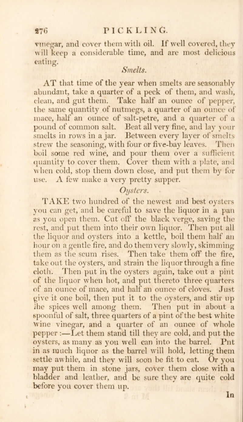 *76 P 1 C K L I N C. vinegar, and cover them with oil. If well covered, they will keep a considerable time, and are most delicious eating. Smelts. AT that time of the year when smelts are seasonably abundant, take a quarter of a peck of them, and wash, clean, and gut them. Take half an ounce of pepper, the same quantity of nutmegs, a quarter of an ounce of mace, half an ounce of salt-petre, and a quarter of a pound of common salt. Beat all very fine, and lay your smelts in rows in ajar. Between every layer of smelts strew the seasoning, with four or five-bay leaves. Then boil some red wine, and pour them over a sufficient quantity to cover them. Cover them with a plate, and \\ hen cold, stop them down close, and put them by for use. A few make a very pretty supper. Oijsta's. TAKE two hundred of the newest and best oysters you can get, and be careful to save the liquor in a pan as you open them. Cut off the black verge, saving the rest, and put them into their own liquor. Then put all the liquor and oysters into a kettle, boil them half an hour on a gentle fire, and do them very slowly, skimming them as the scum rises. Then take them off the fire, takeout the oysters, and strain the liquor through a fine cloth. Then put in the oysters again, take out a pint of the liquor when hot, and put thereto three quarters of an ounce of mace, and half an ounce of cloves. Just give it one boil, then put it to the oysters, and stir up ihe spices well among them. Then put in about a spoonful of salt, three quarters of a pint of the best white wine vinegar, and a quarter of an ounce of whole pepper :—Let them stand till they are cold, and put the oysters, as many as you well can into the barrel. Put in as much liquor as the barrel will hold, letting them settle awhile, and they will soon be fit to eat. Or you may put them in stone jars, cover them close with a bladder and leather, and be sure they are quite cold before you cover them up. i In