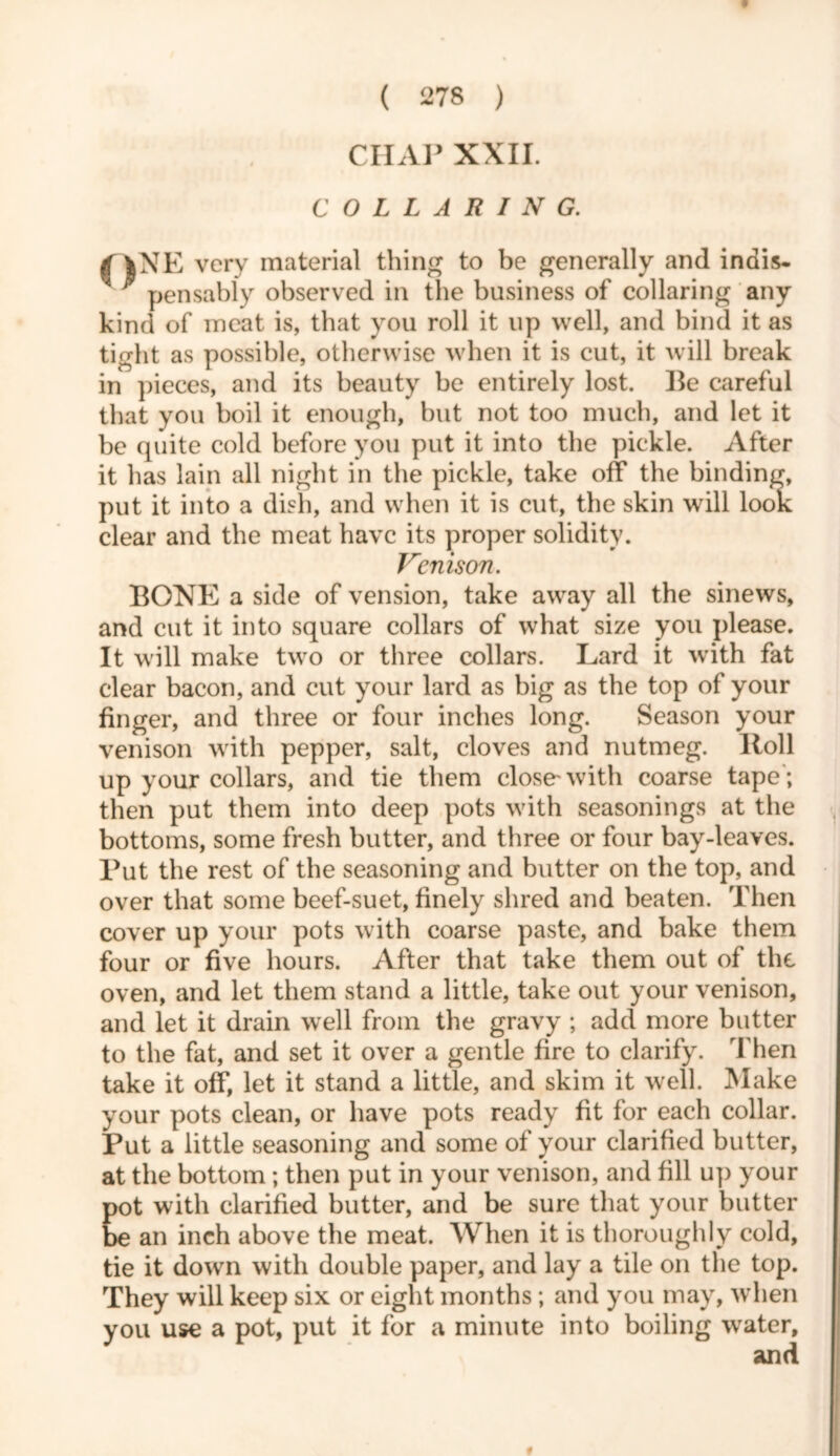 CHAP XXII. COLLARING. V ff |NE very material thing to be generally and indis- * pensably observed in the business of collaring any kind of meat is, that you roll it up well, and bind it as tight as possible, otherwise when it is cut, it will break in pieces, and its beauty be entirely lost. Be careful that you boil it enough, but not too much, and let it be quite cold before you put it into the pickle. After it has lain all night in the pickle, take off the binding, put it into a dish, and when it is cut, the skin will look clear and the meat have its proper solidity. Venison. BONE a side of vension, take away all the sinews, and cut it into square collars of what size you please. It will make two or three collars. Lard it with fat clear bacon, and cut your lard as big as the top of your finger, and three or four inches long. Season your venison with pepper, salt, cloves and nutmeg. Roll up your collars, and tie them close'with coarse tape ; then put them into deep pots with seasonings at the bottoms, some fresh butter, and three or four bay-leaves. Put the rest of the seasoning and butter on the top, and over that some beef-suet, finely shred and beaten. Then cover up your pots with coarse paste, and bake them four or five hours. After that take them out of the oven, and let them stand a little, take out your venison, and let it drain well from the gravy ; add more butter to the fat, and set it over a gentle fire to clarify. Then take it off, let it stand a little, and skim it well. Make your pots clean, or have pots ready fit for each collar. Put a little seasoning and some of your clarified butter, at the bottom ; then put in your venison, and fill up your pot with clarified butter, and be sure that your butter be an inch above the meat. When it is thoroughly cold, tie it down with double paper, and lay a tile on the top. They will keep six or eight months; and you may, when you use a pot, put it for a minute into boiling water, and