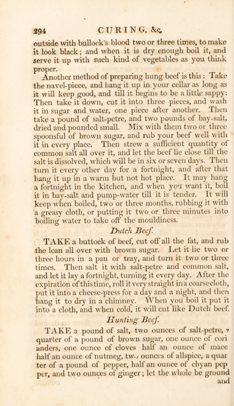 outside with bullock’s blood two or three times, to make it look black; and when it is dry enough boil it, and serve it up with such kind of vegetables as you think proper. Another method of preparing hung beef is this : Take the navel-piece, and hang it up in your cellar as long as it will keep good, and till it begins to be a little sappy: Then take it down, cut it into three pieces, and wash it in sugar and water, one piece after another. Then take a pound of salt-petre, and two pounds of bay-salt, dried and pounded small. Mix with them two or three spoonsful of brown sugar, and rub your beef well with it in every place. Then strew a sufficient quantity of common salt all over it, and let the beef lie close till tlie salt is dissolved, which will be in six or seven days. Then turn it every other day for a fortnight, and after that hang it up in a warm but not hot place. It may hang a fortnight in the kitchen, and when you want it, boil it in bay-salt and pump-water till it is tender. It will keep when boiled, two or three months, rubbing it with a greasy cloth, or putting it two or three minutes into boiling water to take off the moukliness. Dutch Beef. TAKE a buttock of beef, cut off all the fat, and rub the lean all over with brown sugar. Let it lie two or three hours in a pan or tray, and turn it two or three times. Then salt it with salt-petre and common salt, and let it lay a fortnight, turning it every day. After the expiration of this time, roll it very straight ina coarsecloth, put it into a cheese-press for a day and a night, and then hang it to dry in a chimney. When you boil it put it into a cloth, and when cold, it will cut like Dutch beef. Hunting Beef TAKE a pound of salt, two ounces of salt-petre, ? quarter of a pound of brown sugar, one ounce of cori anders, one ounce of cloves half an ounce of mace half an ounce of nutmeg, tw^ ounces of allspice, a quai ter of a pound of pepper, half an ounce of chyan pep per, and two ounces of ginger; let the whole be ground