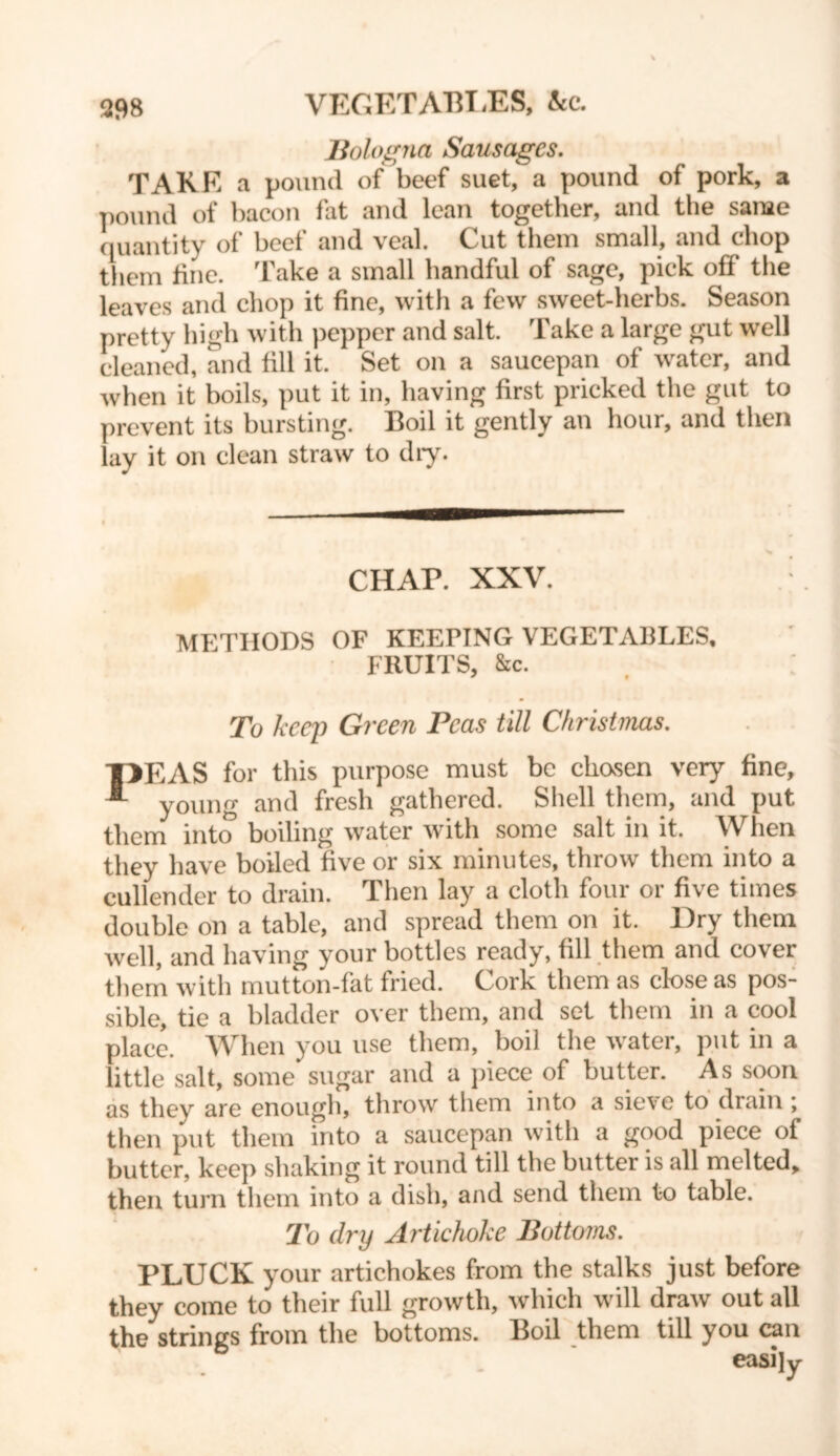VEGETABI.ES, &c. Bologna Sausages. TAKE a pound of beef suet, a pound of pork, a pound of bacon fat and lean together, and the same quantity of beef and veal. Cut them small, and chop them fine. Take a small handful of sage, pick off the leaves and chop it fine, with a few sweet-herbs. Season pretty high with pepper and salt. Take a large gut well cleaned, and fill it. Set on a saucepan of water, and when it boils, put it in, having first pricked the gut to prevent its bursting. Boil it gently an hour, and then lay it on clean straw to dry. CHAP. XXV. METHODS OF KEEPING VEGETABLES, FRUITS, &c. To keep Green Peas till Christmas. T>EAS for this purpose must be chasen very fine, young and fresh gathered. Shell them, and put them into boiling water with some salt in it. When they have boiled five or six minutes, throw them into a cullender to drain. Then lay a cloth four or five times double on a table, and spread them on it. Dry them well, and having your bottles ready, fill them and cover them with mutton-fat fried. Cork them as close as pos- sible, tie a bladder over them, and set them in a cool place. When you use them, boil the water, put in a little salt, some sugar and a piece of butter. As soon as they are enough, throw them into a sieve to drain j then put them into a saucepan with a good piece of butter, keep shaking it round till the butter is all melted, then turn them into a dish, and send them to table. To dry Artichoke Bottoms. PLUCK your artichokes from the stalks just before they come to their full growth, which will draw out all the strings from the bottoms. Boil them till you can easily
