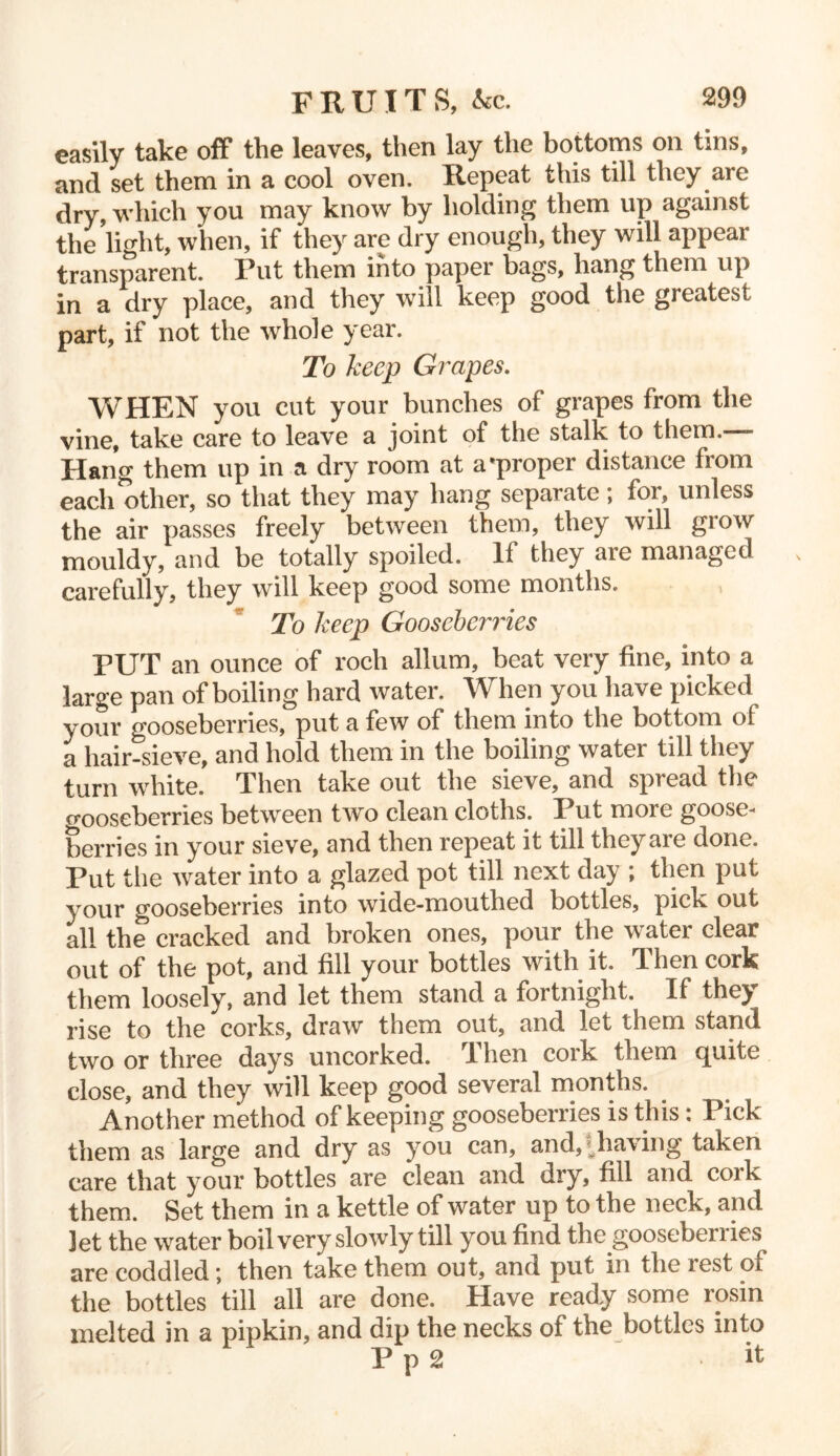 easily take off the leaves, then lay the bottoms on tins, and set them in a cool oven. Repeat this till they are dry, which you may know by holding them up against the light, when, if they are dry enough, they 'will appear transparent. Put them into paper bags, hang them up in a dry place, and they will keep good the greatest part, if not the whole year. To keep Grapes. WHEN you cut your bunches of grapes from the vine, take care to leave a joint of the stalk to them. - Hang them up in a dry room at a'proper distance from each^other, so that they may hang separate; for, unless the air passes freely between them, they will grow mouldy, and be totally spoiled. If they are managed carefully, they will keep good some months. To keep Gooseberries PUT an ounce of roch allum, beat very fine, into a large pan of boiling hard water. When you have picked your gooseberries, put a few of them into the bottom ol a hair-sieve, and hold them in the boiling water till they turn white. Then take out the sieve, and spread the oooseberries between two clean cloths. Put more goose- berries in your sieve, and then repeat it till they are done. Put the water into a glazed pot till next day ; then put your gooseberries into wide-mouthed bottles, pictv out all the cracked and broken ones, pour the water clear out of the pot, and fill your bottles with it. Then cork them loosely, and let them stand a fortnight. If the^ rise to the corks, draw them out, and let them stand two or three days uncorked. Then cork them quite close, and they will keep good several months. Another method of keeping gooseberries is this: Pick them as large and dry as you can, and,-dialing taken care that your bottles are clean and dry, fill and cork them. Set them in a kettle of water up to the neck, and Jet the water boil very slowly till you find the gooseberries are coddled; then take them out, and put in the lest oi the bottles till all are done. Have ready some rosin melted in a pipkin, and dip the necks of the bottles into P p 2 it