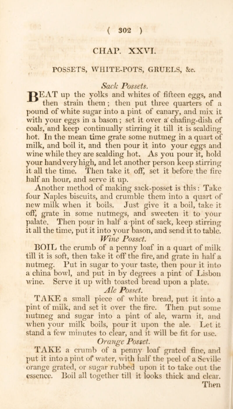 CHAP. XXVI. rOSSETS, WHITE-POTS, GRUELS, &c. Sack Possets. T>EAT up the yolks and whites of fifteen eggs, and then strain them ; then put three quarters of a pound of white sugar into a pint of canary, and mix it with your eggs in a bason; set it over a chafing-dish of coals, and keep continually stirring it till it is scalding hot. In the mean time grate some nutmeg in a quart of milk, and boil it, and then pour it into your eggs and wine while they are scalding hot. As you pour it, hold your hand very high, and let another person keep stirring it all the time. Then take it off, set it before the fire half an hour, and serve it up. Another method of making sack-posset is this : Take four Naples biscuits, and crumble them into a quart of new milk when it boils. Just give it a boil, take it off, grate in some nutmegs, and sweeten it to your palate-. Then pour in half a pint of sack, keep stirring it all the time, put it into your bason, and send it to table. Wine Posset. BOIL the crumb of a penny loaf in a quart of milk till it is soft, then take it off the fire, and grate in half a nutmeg. Put in sugar to your taste, then pour it into a china bowl, and put in by degrees a pint of Lisbon wine. Serve it up with toasted bread upon a plate. Ale Posset. TAKE a small piece of white bread, put it into a pint of milk, and set it over the fire. Then put some nutmeg and sugar into a pint of ale, warm it, and when your milk boils, pour it upon the ale. Let it stand a few minutes to clear, and it will be fit for use. Orange Posset. TAKE a crumb of a penny loaf grated fine, and put it into a pint of water, with half the peel of a Seville orange grated, or sugar rubbed upon it to take out the essence. Boil all together till it looks thick and clear. Then