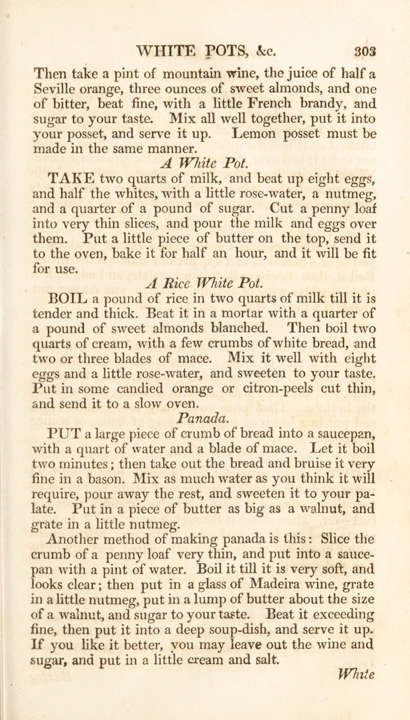 9 Then take a pint of mountain wine, the juice of half a Seville orange, three ounces of sweet almonds, and one of bitter, beat fine, with a little French brandy, and sugar to your taste. Mix all well together, put it into your posset, and serve it up. Lemon posset must be made in the same manner. A White Pot. TAKE two quarts of milk, and beat up eight eggs, and half the whites, with a little rose-water, a nutmeg, and a quarter of a pound of sugar. Cut a penny loaf into very thin slices, and pour the milk and eggs over them. Put a little piece of butter on the top, send it to the oven, bake it for half an hour, and it will be fit for use. A Rice JV7iite Pot. BOIL a pound of rice in two quarts of milk till it is tender and thick. Beat it in a mortar with a quarter of a pound of sweet almonds blanched. Then boil two quarts of cream, with a few crumbs of white bread, and two or three blades of mace. Mix it well with eight eggs and a little rose-water, and sweeten to your taste. Put in some candied orange or citron-peels cut thin, and send it to a slow oven. Panada. PUT a large piece of crumb of bread into a saucepan, with a quart of water and a blade of mace. Let it boil two minutes; then take out the bread and bruise it very fine in a bason. Mix as much water as you think it will require, pour away the rest, and sweeten it to your pa- late. Put in a piece of butter as big as a walnut, and grate in a little nutmeg. Another method of making panada is this: Slice the crumb of a penny loaf very thin, and put into a sauce- pan with a pint of water. Boil it till it is very soft, and looks clear; then put in a glass of Madeira wine, grate in a little nutmeg, put in a lump of butter about the size of a walnut, and sugar to your taste. Beat it exceeding fine, then put it into a deep soup-dish, and serve it up. If you like it better, you may leave out the wine and sugar, and put in a little cream and salt. White