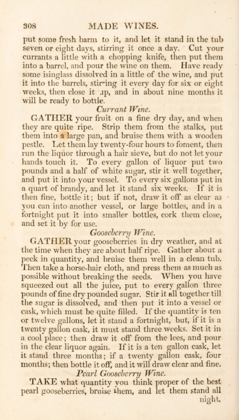 put some fresh barm to it, and let it stand in the tub seven or eight days, stirring it once a day. Cut your currants a little with a chopping knife, then put them into a barrel, and pour the wine on them. Have ready some isinglass dissolved in a little of the wine, and put it into the barrels, stirring it every day for six or eight weeks, then close it jp, and in about nine months it will be ready to bottle. Currant Wine. GATHER your fruit on a fine dry day, and when they are quite ripe. Strip them from the stalks, put them into a large pan, and bruise them with a wooden pestle. Let them lay twenty-four hours to foment, then run the liquor through a hair sieve, but do not let your hands touch it. To every gallon of liquor put two pounds and a half of white sugar, stir it well together, and put it into your vessel. To every six gallons put in a quart of brandy, and let it stand six weeks. If it is then fine, bottle it; but if not, draw it off as clear as you can into another vessel, or large bottles, and in a fortnight put it into smaller bottles, cork them close, and set it by for use. Gooseberry Wine. GATHER your gooseberries in dry weather, and at the time when they are about half ripe. Gather about a peck in quantity, and bruise them well in a clean tub. Then take a horse-hair cloth, and press them as much as possible without breaking the seeds. When you have squeezed out all the juice, put to every gallon three pounds of fine dry pounded sugar. Stir it all together till the sugar is dissolved, and then put it into a vessel or cask, which must be quite filled. If the quantity is ten or twelve gallons, let it stand a fortnight, but, if it is a twenty gallon cask, it must stand three weeks. Set it in a cool place; then draw it off from the lees, and pour in the clear liquor again. If it is a ten gallon cask, let it stand three months; if a twenty gallon cask, four months; then bottle it off, and it will draw clear and fine. Pearl Gooseberry Wine. TAKE what quantity you think proper of the best pearl gooseberries, bruise them, and let them stand all night.