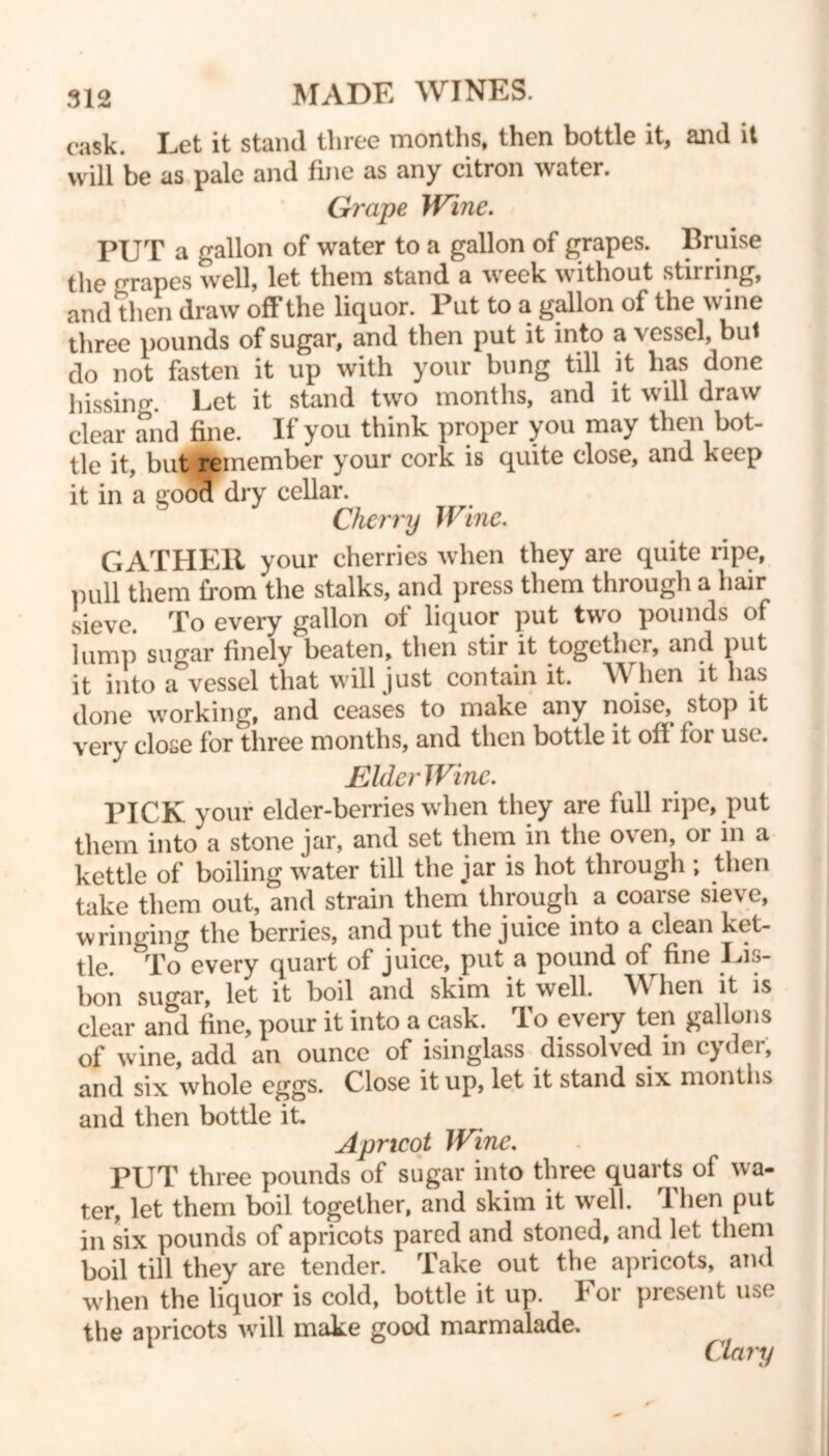 cask. Let it stand three months, then bottle it, and it will be as pale and fine as any citron water. Grape Wine. PUT a gallon of water to a gallon of grapes. Bruise the crapes well, let them stand a week without storing, and then draw off the liquor. Put to a gallon of the wine three pounds of sugar, and then put it into a vessel, but do not fasten it up with your bung till it lias done hissinc. Let it stand two months, and it will draw clear and fine. If you think proper you may then bot- tle it, but remember your cork is quite close, and keep it in a good dry cellar. Cherry Wine. GATHER your cherries when they are quite ripe, pull them from the stalks, and press them through a hair sieve. To every gallon of liquor put two pounds of lump sugar finely beaten, then stir it together, and put it into a vessel that will just contain it. When it has done working, and ceases to make any noise, stop it very close for three months, and then bottle it oft for use. JElderWine. PICK your elder-berries when they are full ripe, put them into a stone jar, and set them in the oven, or in a kettle of boiling water till the jar is hot through ; then take them out, and strain them through a coarse sieve, wringing the berries, and put the juice into a clean ket- tle. To every quart of juice, put a pound of fine Lis- bon sugar, let it boil and skim it well. hen it is clear and fine, pour it into a cask. To every ten gallons of wine, add an ounce of isinglass dissolved in cyder, and six whole eggs. Close it up, let it stand six months and then bottle it. Apricot Wine. PUT three pounds of sugar into three quarts of wa- ter, let them boil together, and skim it well. Then put in six pounds of apricots pared and stoned, and let them boil till they are tender. Take out the apricots, and when the liquor is cold, bottle it up. For present use the apricots will make good marmalade. Clary