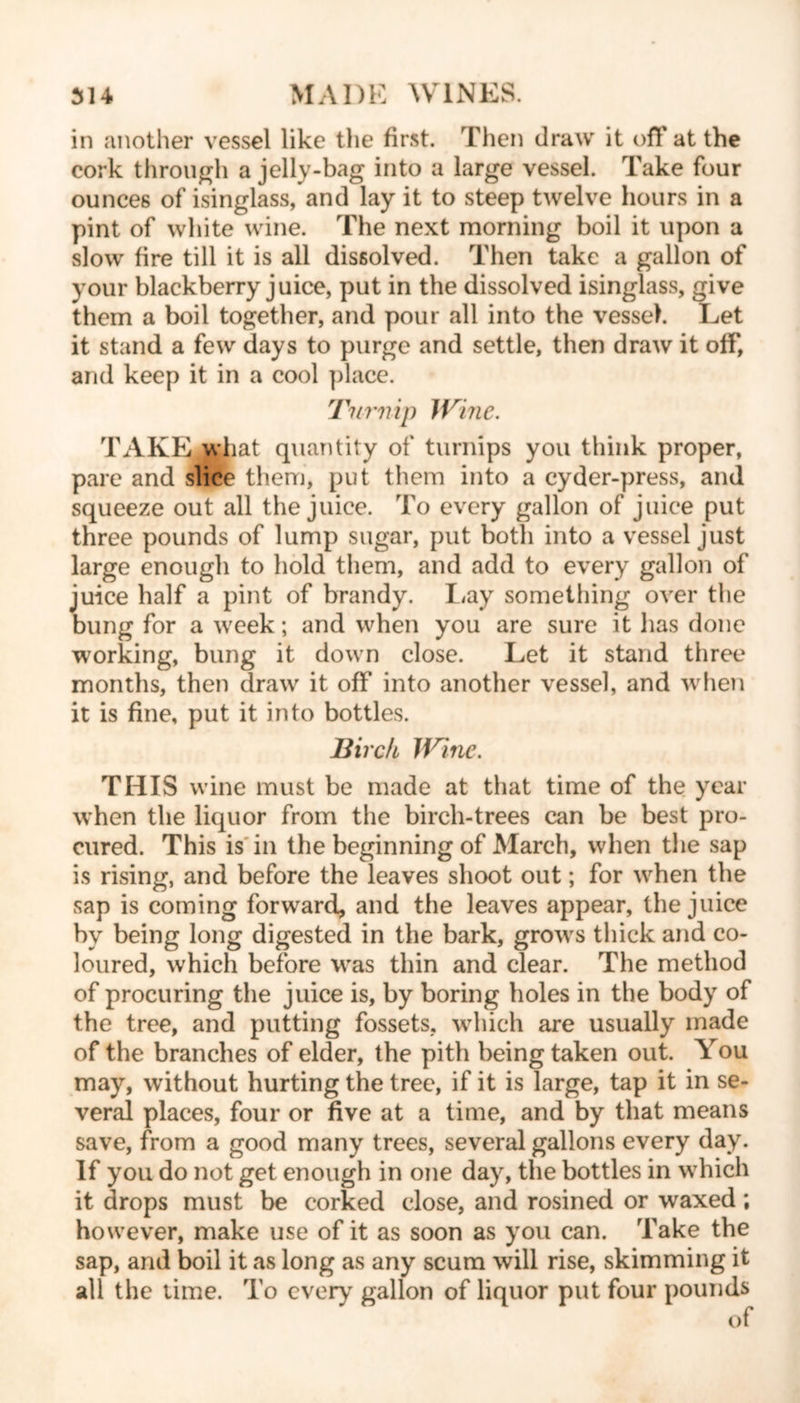 in another vessel like the first. Then draw it off at the cork through a jelly-bag into a large vessel. Take four ounces of isinglass, and lay it to steep twelve hours in a pint of white wine. The next morning boil it upon a slow fire till it is all dissolved. Then take a gallon of your blackberry juice, put in the dissolved isinglass, give them a boil together, and pour all into the vessel. Let it stand a few days to purge and settle, then draw it off, and keep it in a cool place. Turnip Wine. TAKE what quantity of turnips you think proper, pare and slice them, put them into a cyder-press, and squeeze out all the juice. To every gallon of juice put three pounds of lump sugar, put both into a vessel just large enough to hold them, and add to every gallon of juice half a pint of brandy. Lay something over the bung for a week; and when you are sure it has done working, bung it down close. Let it stand three months, then draw it off into another vessel, and when it is fine, put it into bottles. Birch Wine. THIS wine must be made at that time of the year when the liquor from the birch-trees can be best pro- cured. This is in the beginning of March, when the sap is rising, and before the leaves shoot out; for when the sap is coming forward, and the leaves appear, the juice by being long digested in the bark, grows thick and co- loured, which before was thin and clear. The method of procuring the juice is, by boring holes in the body of the tree, and putting fossets, which are usually made of the branches of elder, the pith being taken out. You may, without hurting the tree, if it is large, tap it in se- veral places, four or five at a time, and by that means save, from a good many trees, several gallons every day. If you do not get enough in one day, the bottles in which it drops must be corked close, and rosined or waxed ; however, make use of it as soon as you can. Take the sap, and boil it as long as any scum will rise, skimming it all the time. To every gallon of liquor put four pounds of