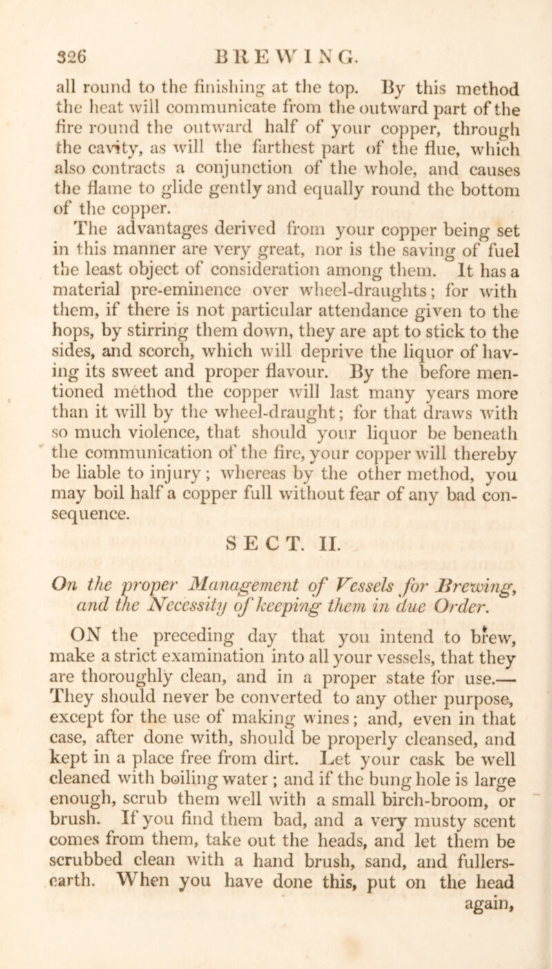 all round to the finishing at the top. By this method the heat will communicate from the outward part of the fire round the outward half of your copper, through the cavity, as will the farthest part of the flue, which also contracts a conjunction of the whole, and causes the flame to glide gently and equally round the bottom of the copper. The advantages derived from your copper being set in this manner are very great, nor is the saving of fuel the least object of consideration among them. It has a material pre-eminence over wheel-draughts; for with them, if there is not particular attendance given to the hops, by stirring them down, they are apt to stick to the sides, and scorch, which will deprive the liquor of hav- ing its sweet and proper flavour. By the before men- tioned method the copper will last many years more than it will by the wheel-draught; for that draws with so much violence, that should your liquor be beneath the communication of the fire, your copper will thereby be liable to injury; whereas by the other method, you may boil half a copper full without fear of any bad con- sequence. SECT. II. On the proper Management of Vessels for Brewing, and the Necessity of keeping them in due Order. OX the preceding day that you intend to brew, make a strict examination into all your vessels, that they are thoroughly clean, and in a proper state for use.— They should never be converted to any other purpose, except for the use of making wines; and, even in that case, after done with, should be properly cleansed, and kept in a place free from dirt. Eet your cask be wrell cleaned with boiling water; and if the bung hole is large enough, scrub them well with a small birch-broom, or brush. If you find them bad, and a very musty scent comes from them, take out the heads, and let them be scrubbed clean with a hand brush, sand, and fullers- carth. When you have done this, put on the head again,