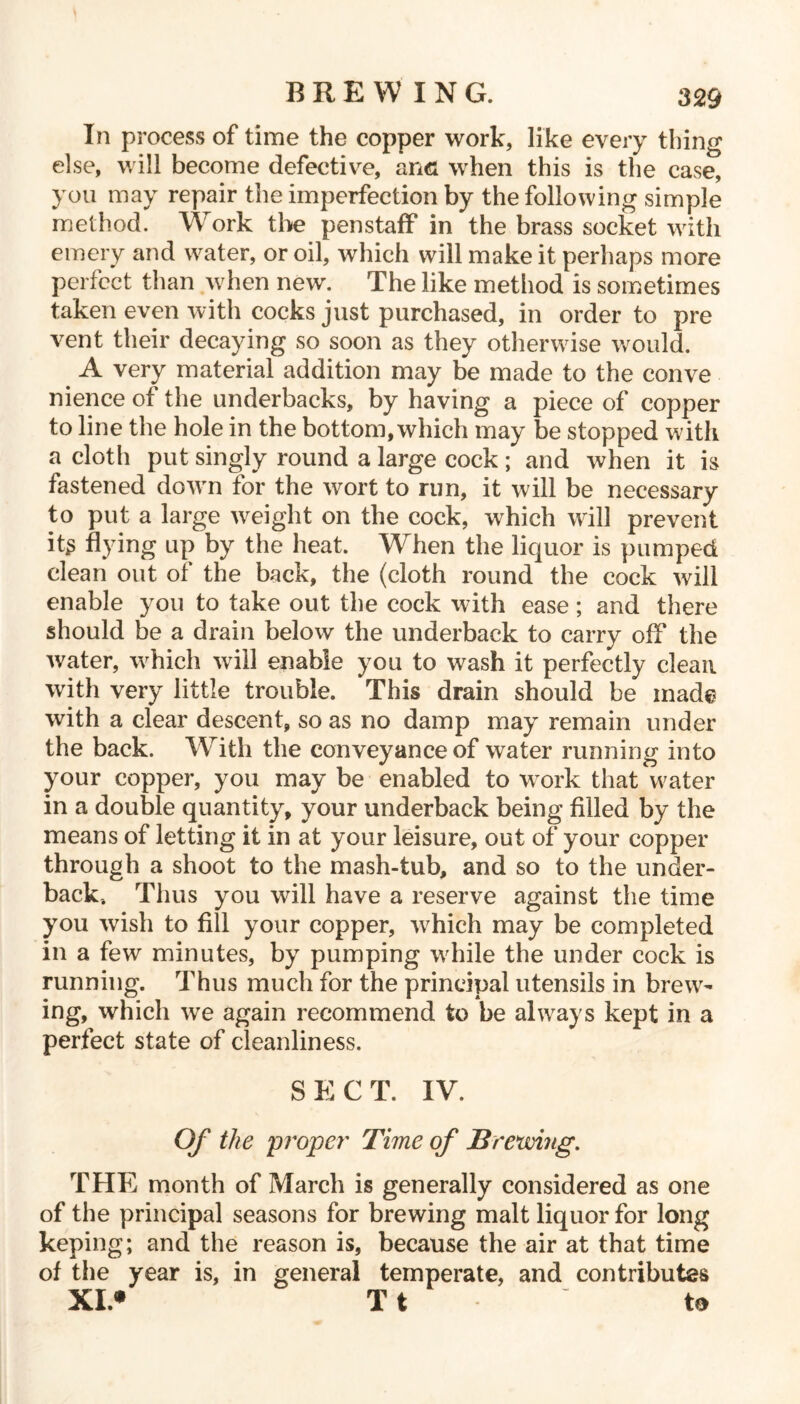 In process of time the copper work, like every thing else, will become defective, and when this is the case, you may repair the imperfection by the following simple method. Work the penstaff in the brass socket with emery and water, or oil, which will make it perhaps more perfect than when new. The like method is sometimes taken even with cocks just purchased, in order to pre vent their decaying so soon as they otherwise would. A very material addition may be made to the conve nience of the underbacks, by having a piece of copper to line the hole in the bottom, which may be stopped with a cloth put singly round a large cock ; and when it is fastened down for the wort to run, it will be necessary to put a large weight on the cock, w^hich will prevent its dying up by the heat. When the liquor is pumped clean out of the back, the (cloth round the cock will enable you to take out the cock with ease; and there should be a drain below the underback to carry off the water, which will enable you to wash it perfectly clean with very little trouble. This drain should be mad© with a clear descent, so as no damp may remain under the back. With the conveyance of water running into your copper, you may be enabled to work that water in a double quantity, your underback being filled by the means of letting it in at your leisure, out of your copper through a shoot to the mash-tub, and so to the under- back-. Thus you will have a reserve against the time you wish to fill your copper, which may be completed in a few minutes, by pumping while the under cock is running. Thus much for the principal utensils in brew- ing, which we again recommend to be always kept in a perfect state of cleanliness. SECT. IV. Of the propel' Time of Brewing. THE month of March is generally considered as one of the principal seasons for brewing malt liquor for long keping; and the reason is, because the air at that time of the year is, in general temperate, and contributes XI* T t to