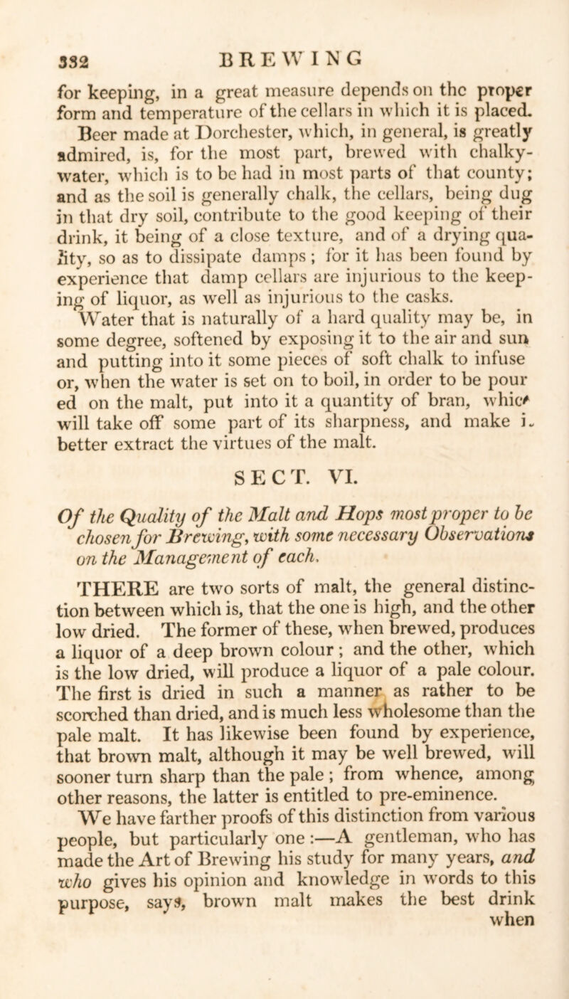 for keeping, in a great measure depends on the proper form and temperature of the cellars in which it is placed. Beer made at Dorchester, which, in general, is greatly admired, is, for the most part, brewed with chalky- water, which is to be had in most parts of that county; and as the soil is generally chalk, the cellars, being dug in that dry soil, contribute to the good keeping of their drink, it being of a close texture, and of a drying qua- lity, so as to dissipate damps; for it has been found by experience that damp cellars are injurious to the keep- ing of liquor, as well as injurious to the casks. Water that is naturally of a hard quality may be, in some degree, softened by exposing it to the air and sun and putting into it some pieces of soft chalk to infuse or, when the water is set on to boil, in order to be pour ed on the malt, put into it a quantity of bran, whic* will take off some part of its sharpness, and make L better extract the virtues of the malt. SECT. VI. Of the Quality of the Malt and Hops most proper to be chosen for Brewing, with some necessary Observations on the Management of each, THERE are two sorts of malt, the general distinc- tion between which is, that the one is high, and the other low dried. The former of these, when brewed, produces a liquor of a deep brown colour; and the other, which is the low dried, will produce a liquor of a pale colour. The first is dried in such a manner as rather to be scorched than dried, and is much less wholesome than the pale malt. It has likewise been found by experience, that brown malt, although it may be well brewed, will sooner turn sharp than the pale ; from whence, among other reasons, the latter is entitled to pre-eminence. We have farther proofs of this distinction from various people, but particularly one A gentleman, who lias made the Art of Brewing his study for many years, and who gives his opinion and knowledge in wrords to this purpose, says, browrn malt makes the best drink when