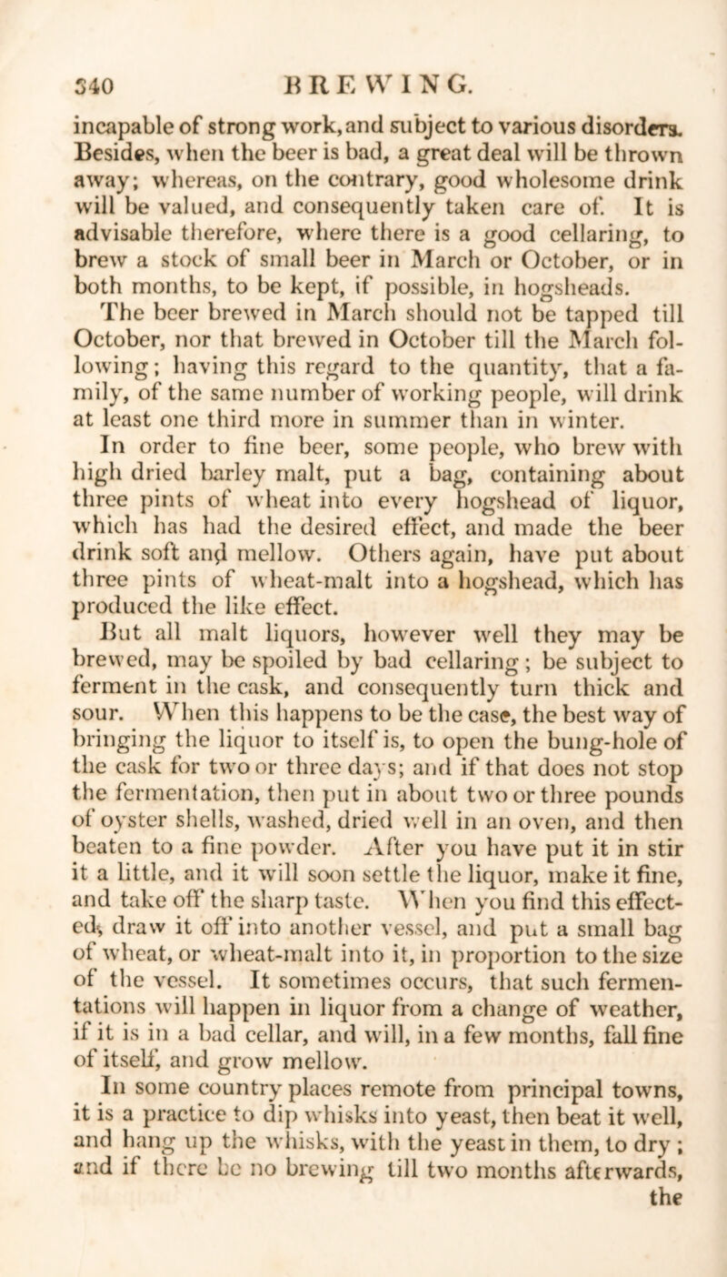 incapable of strong work, and subject to various disorders. Besides, when the beer is bad, a great deal will be thrown away; whereas, on the contrary, good wholesome drink will be valued, and consequently taken care of. It is advisable therefore, w here there is a good cellaring, to brew a stock of small beer in March or October, or in both months, to be kept, if possible, in hogsheads. The beer brewed in March should not be tapped till October, nor that brewred in October till the March fol- lowing; having this regard to the quantity, that a fa- mily, of the same number of wrorking people, will drink at least one third more in summer than in winter. In order to fine beer, some people, who brew with high dried barley malt, put a bag, containing about three pints of w heat into every hogshead of liquor, wrhich has had the desiretl effect, and made the beer drink soft and mellow. Others again, have put about three pints of wheat-malt into a hogshead, which has produced the like effect. But all malt liquors, however wrell they may be brewed, may lx? spoiled by bad cellaring; be subject to ferment in the cask, and consequently turn thick and sour. When this happens to be the case, the best wray of bringing the liquor to itself is, to open the bung-hole of the cask for tw'oor three days; and if that does not stop the fermentation, then put in about two or three pounds of oyster shells, washed, dried well in an oven, and then beaten to a fine powder. After you have put it in stir it a little, and it will soon settle the liquor, make it fine, and take off the sharp taste. When you find this effect- ed^, draw it off* into another vessel, and put a small bag of wheat, or wheat-malt into it, in proportion to the size of the vessel. It sometimes occurs, that such fermen- tations will happen in liquor from a change of wreather, if it is in a bad cellar, and will, in a few months, fall fine of itself’, and grow mellowr. In some country places remote from principal towns, it is a practice to dip whisks into yeast, then beat it well, and hang up the w hisks, with the yeast in them, to dry ; and if there be no brewing till two months afterwards,