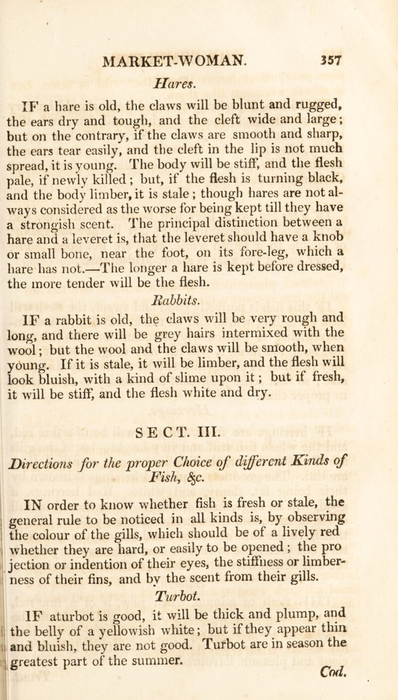 Hares. IF a bare is old, the claws will be blunt and rugged, the ears dry and tough, and the cleft wide and large; but on the contrary, if the claws are smooth and sharp, the ears tear easily, and the cleft in the lip is not much spread, it is young. The body will be stiff, and the flesh pale, if newly killed ; but, if the flesh is turning black, and the body limber, it is stale ; though hares are not al- ways considered as the worse for being kept till they have a strongish scent. The principal distinction between a hare and a leveret is, that the leveret should have a knob or small bone, near the foot, on its fore-leg, which a hare has not.—The longer a hare is kept before dressed, the more tender will be the flesh. Rabbits. IF a rabbit is old, the claws will be very rough and long, and there will be grey hairs intermixed with the wool; but the wool and the claws will be smooth, when young. If it is stale, it will be limber, and the flesh will look bluish, with a kind of slime upon it; but if fresh, it will be stiff, and the flesh white and dry. SECT. III. Directions for the proper Choice of different Rinds of Fish, £§c. IN order to know whether fish is fresh or stale, the general rule to be noticed in all kinds is, by observing the colour of the gills, which should be of a lively red whether they are hard, or easily to be opened ; the pro jection or indention of their eyes, the stiffness or limber- ness of their fins, and by the scent from their gills. Turbot. IF aturbot is good, it will be thick and plump, and the belly of a yellowish white; but if they appear thin and bluish, they are not good. Turbot are in season the greatest part of the summer.