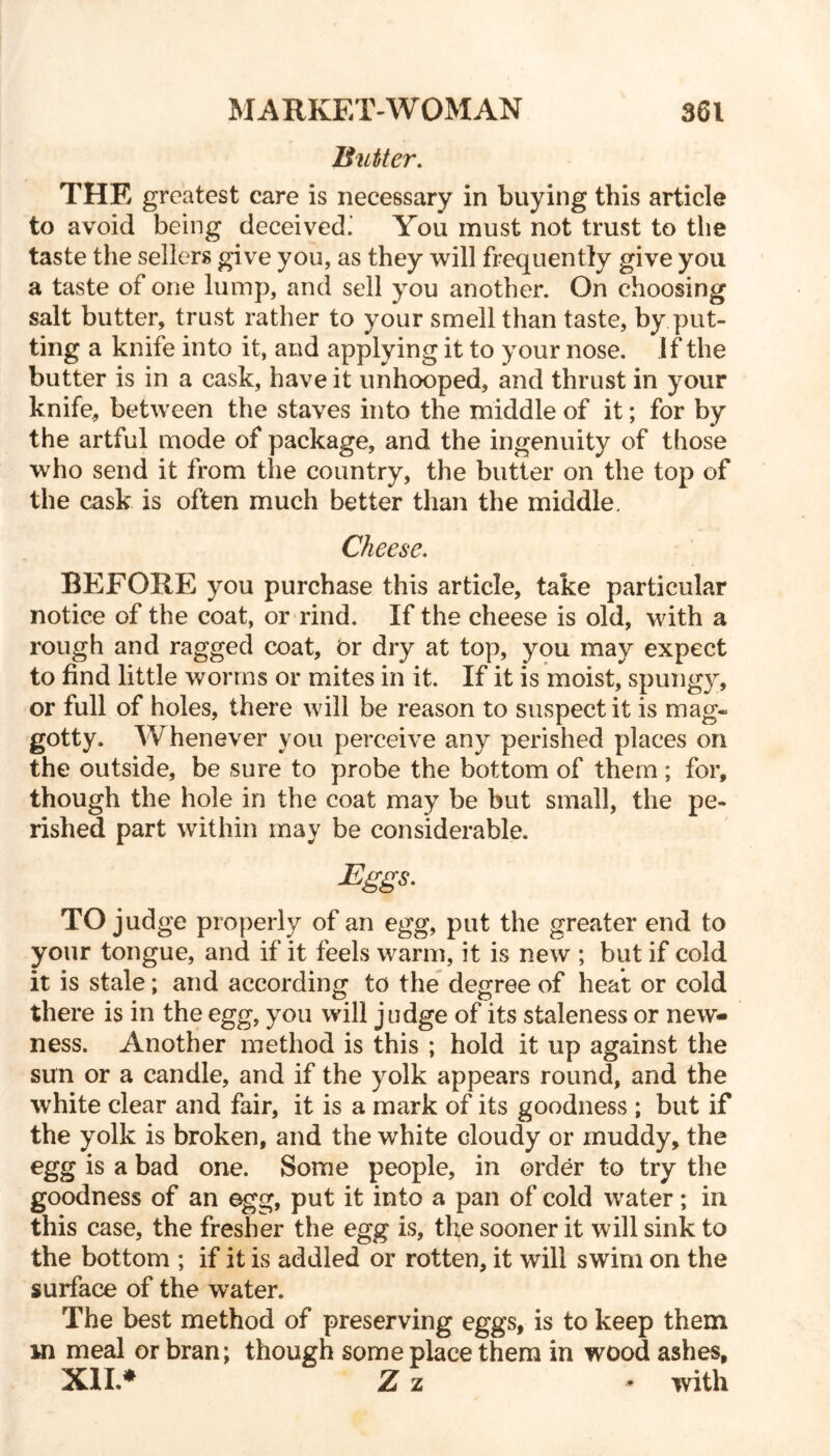 Blitter. THE greatest care is necessary in buying this article to avoid being deceived.' You must not trust to the taste the sellers give you, as they will frequently give you a taste of one lump, and sell you another. On choosing salt butter, trust rather to your smell than taste, by. put- ting a knife into it, and applying it to your nose. If the butter is in a cask, have it unhooped, and thrust in your knife, between the staves into the middle of it; for by the artful mode of package, and the ingenuity of those who send it from the country, the butter on the top of the cask is often much better than the middle. Cheese. BEFORE you purchase this article, take particular notice of the coat, or rind. If the cheese is old, with a rough and ragged coat. Dr dry at top, you may expect to find little worms or mites in it. If it is moist, spungy, or full of holes, there will be reason to suspect it is mag- gotty. Whenever you perceive any perished places on the outside, be sure to probe the bottom of them ; for, though the hole in the coat may be but small, the pe- rished part within may be considerable. Eggs. TO judge properly of an egg, put the greater end to your tongue, and if it feels warm, it is new ; but if cold it is stale; and according to the degree of heat or cold there is in the egg, you will judge of its staleness or new- ness. Another method is this ; hold it up against the sun or a candle, and if the yolk appears round, and the white clear and fair, it is a mark of its goodness ; but if the yolk is broken, and the white cloudy or muddy, the egg is a bad one. Some people, in order to try the goodness of an egg, put it into a pan of cold water; in this case, the fresher the egg is, the sooner it will sink to the bottom ; if it is addled or rotten, it will swim on the surface of the water. The best method of preserving eggs, is to keep them m meal or bran; though some place them in wood ashes, XII.* Z z * with