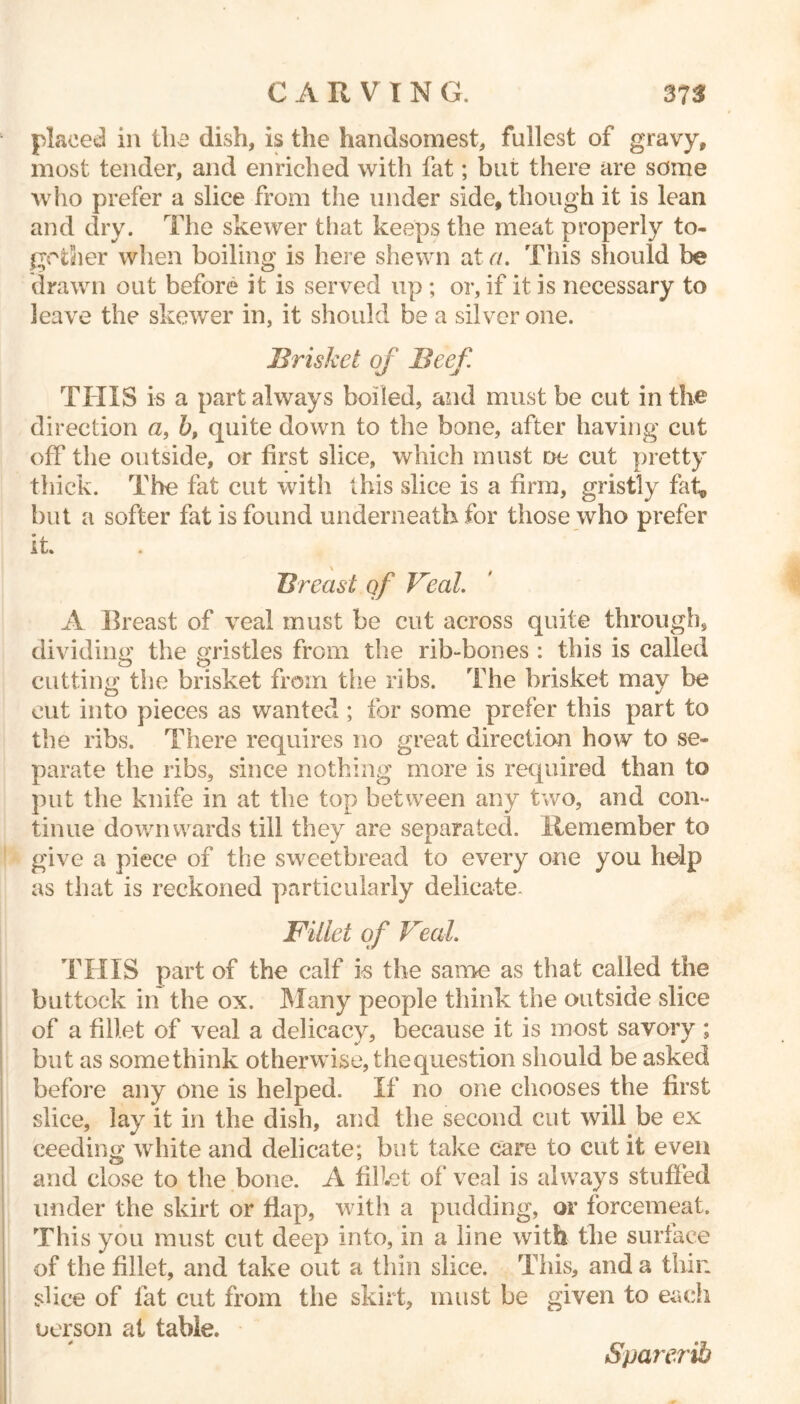 placed in the dish, is the handsomest, fullest of gravy, most tender, and enriched with fat; bui; there are some who prefer a slice from the under side, though it is lean and dry. The skewer that keeps the meat properly to- gether when boiling is here shewn at a. This should be drawn out before it is served up ; or, if it is necessary to leave the skewer in, it should be a silver one. Brisket of Beef. THIS is a part always boiled, and must be cut in the direction a, b, quite down to the bone, after having cut off the outside, or first slice, which must oe cut pretty thick. The fat cut with this slice is a firm, gristly fat, but a softer fat is found underneath for those who prefer it. Breast qf Veal. A Breast of veal must be cut across quite through, dividing the gristles from the rib-bones : this is called cutting the brisket from the ribs. The brisket may be cut into pieces as wanted ; for some prefer this part to the ribs. There requires no great direction how to se- parate the ribs, since nothing more is required than to put the knife in at the top between any two, and con- tinue downwards till they are separated. Remember to give a piece of the sweetbread to every one you help as that is reckoned particularly delicate. Fillet qf Veal. THIS part of the calf i-s the same as that called the buttock in the ox. Many people think the outside slice of a fillet of veal a delicacy, because it is most savory ; but as some think otherwise, the question should be asked before any one is helped. If no one chooses the first slice, lay it in the dish, and the second cut will be ex ceeding white and delicate; but take care to cut it even and close to the bone. A fillet of veal is always stuffed with a pudding, or forcemeat. 3 into, in a line with the surface of the fillet, and take out a thin slice. This, and a thin slice of fat cut from the skirt, must be given to each uerson at table. under the skirt or flap, This you must cut dee Sparerib