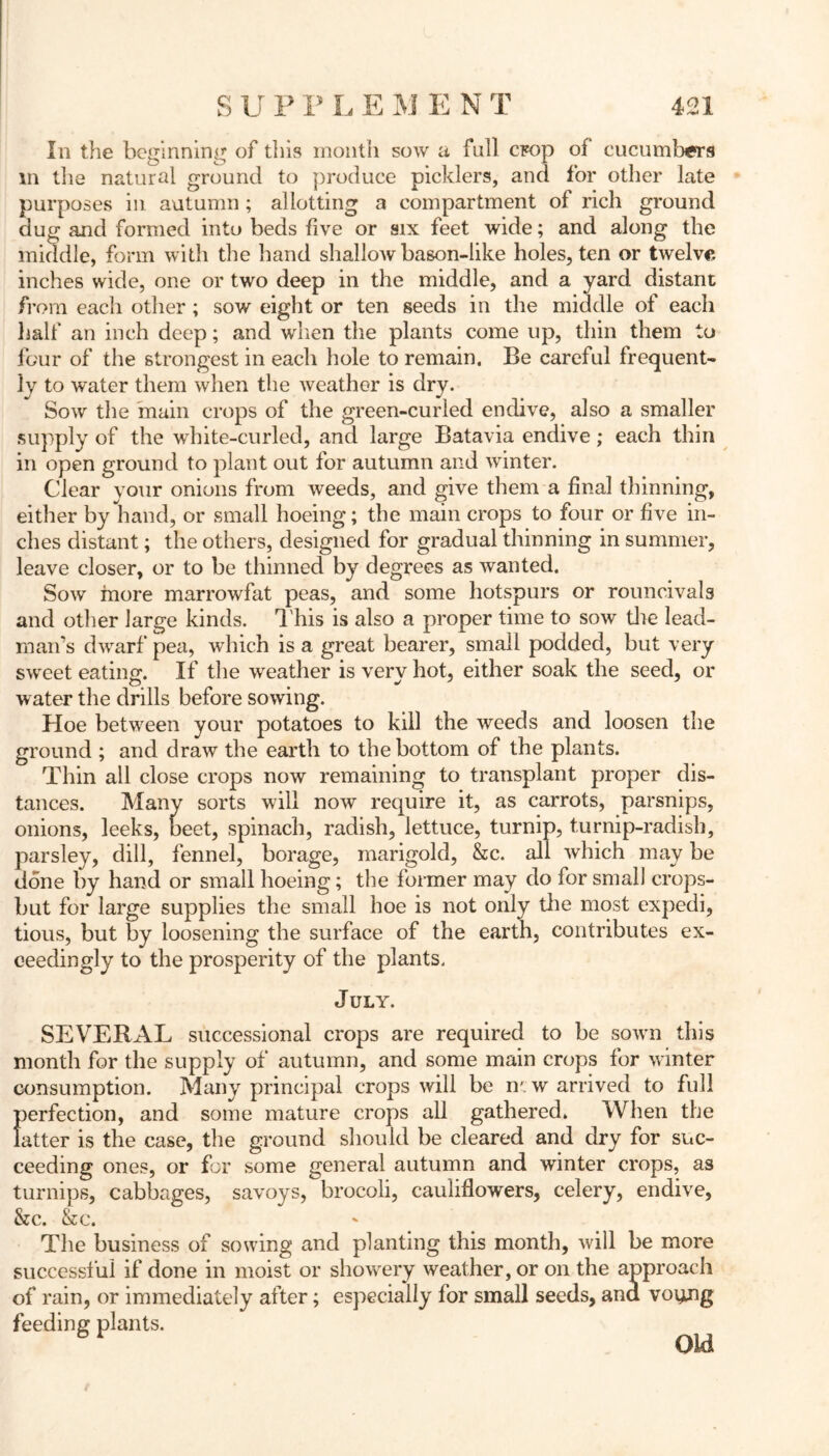 In the beginning of this month sow a full crop of cucumbers m the natural ground to produce picklers, and for other late purposes in autumn ; allotting a compartment of ricli ground dug and formed into beds five or six feet wide; and along the middle, form with the hand shallow bason-like holes, ten or twelve inches wide, one or two deep in the middle, and a yard distant from each other ; sow eight or ten seeds in the middle of each half an inch deep; and when the plants come up, thin them to four of the strongest in each hole to remain. Be careful frequent- ly to water them when the weather is dry. Sow the main crops of the green-curled endive, also a smaller supply of the white-curled, and large Batavia endive; each thin in open ground to plant out for autumn and winter. Clear your onions from weeds, and give them a final thinning, eitlier by hand, or small hoeing; the main crops to four or five in- ches distant; the others, designed for gradual thinning in summer, leave closer, or to be thinned by degrees as wanted. Sow more marrowfat peas, and some hotspurs or rouncivals and other large kinds. This is also a proper time to sow the lead- D 1 -*• , 1 iiii man’s dwarf pea, which is a great bearer, small podded, but very sweet eating. If the weather is very hot, either soak the seed, or water the drills before sowing. Hoe between your potatoes to kill the weeds and loosen the ground ; and draw the earth to the bottom of the plants. Thin all close crops now remaining to transplant proper dis- tances. Many sorts will now require it, as carrots, parsnips, onions, leeks, ueet, spinach, radish, lettuce, turnip, turnip-radish, parsley, dill, fennel, borage, marigold, &c. all which may be done by hand or small hoeing; the former may do for small crops- but for large supplies the small hoe is not only the most expedi, tious, but by loosening the surface of the earth, contributes ex- ceedingly to the prosperity of the plants. July. SEVERAL successional crops are required to be sown this month for the supply of autumn, and some main crops for winter consumption. Many principal crops will be n* w arrived to full perfection, and some mature crops all gathered. When the latter is the case, the ground should be cleared and dry for suc- ceeding ones, or for some general autumn and winter crops, as turnips, cabbages, savoys, brocoli, cauliflowers, celery, endive, &c. &c. The business of sowing and planting this month, will be more successful if done in moist or showery weather, or on the approach of rain, or immediately after; especially for small seeds, ana voyjig feeding plants. Old