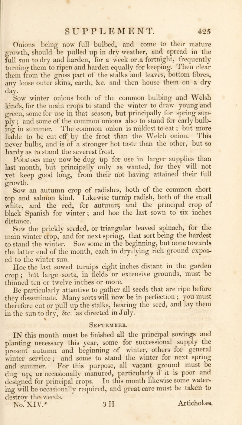 Onions being now full bulbed, and come to their mature growth, should be pulled up in dry weather, and spread in the full sun to dry and harden, for a week or,a fortnight, frequently turning them to ripen and harden equally for keeping. Then clear them from the gross part of the stalks and leaves, bottom fibres, any loose outer skins, earth, &c. and then house them on a dry day. Sow winter onions both of the common bulbing and Welsh kinds, for the main crops to stand the winter to draw young and green, some for use in that season, but principally for spring sup- ply ; and some of the common onions also to stand for early bulb- ing in summer. The common onion is mildest to eat; but more liable to be cut off by the frost than the Welch onion. This never bulbs, and is of a stronger hot taste than the other, but so hardy as to stand the severest frost. Potatoes may now be dug up for use in larger supplies than last month, but principally only as wanted, for they will not yet keep good long, from their not having attainecl their full growth. Sow an autumn crop of radishes, both of the common short top and salmon kind. Likewise turnip radish, both of the small white, and the red, for autumn, and the principal crop of black Spanish for winter; and hoe the last sown to six inches distance. Sow the prickly seeded, or triangular leaved spinach, for the main winter crop, and for next spring, that sort being the hardest to stand the winter. Sow some in the beginning, but none towards the latter end of the month, each in dry-lying rich ground expos- ed to the winter sun. Hoe the last sowed turnips eight inches distant in the garden crop ; but large sorts, in fields or extensive grounds, must be thinned ten or twelve inches or more. Be particularly attentive to gather all seeds that are ripe before they disseminate. Many sorts will now be in perfection ; you must therefore cut or pull up the stalks, bearing the seed, and lay them in the sun to dry, &c. as directed in July. September IN this month must be finished all the principal sowings and planting necessary this year, some for successional supply the present autumn and beginning of winter, others for general winter service; and some to stand the winter for next spring and summer. For this purpose, all vacant ground must be dug up, or occasionally manured, particularly if it is poor and designed for principal crops. In this month likewise some water- ing will be occasionally required, and great care must be taken to destroy the- weeds. 3 H Artichokes-
