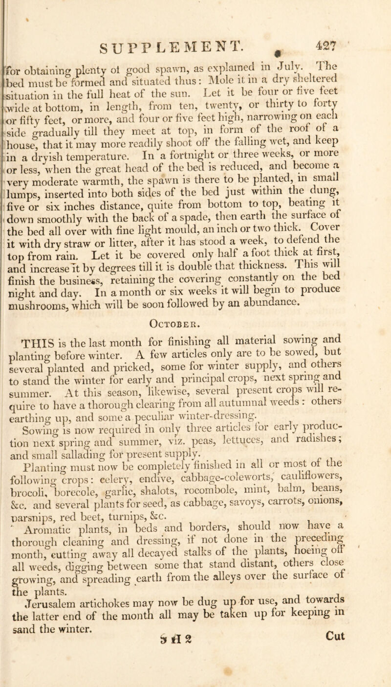 for obtaining plenty oi good spawn, as explained in Julv. 1 be bed must be formed and situated thus: Mole it m a dry sheltered situation in the full heat of the sun. Let it be four or five feet .•wide at bottom, in length, from ten, twenty, or thirty to forty or fifty feet, or more, and four or five feet high, narrowing on each side gradually till they meet at top, in form of the roof of a house, that it may more readily shoot off the falling wet, and keep in a dryish temperature. In a fortnight or three weeks, or more or less, when the great head of the bed is reduced, and become a very moderate warmth, the spawn is there to be planted, in smad lumps, inserted into both sides of the bed just within the dung, five or six inches distance, quite from bottom to top, beating it down smoothly with the back of a spade, then earth the surface of the bed all over with fine light mould, an inch or two thick. Cover it with dry straw or litter, after it has stood a week, to defend the top from rain. Let it be covered only half a foot thick at first, and increase it by degrees till it is double that thickness. This will finish the business, retaining the covering constantly on the bed night and day. In a month or six weeks it will begin to produce mushrooms, which will be soon followed by an abundance. October. THIS is the last month for finishing all material sowing and planting before winter. A few articles only are to be sowed, but several planted and pricked, some for winter supply, and others to stand the winter for early and principal crops, next spring and summer. At this season, likewise, several present crops will re- quire to have a thorough clearing from all autumnal weeds : others earthing up, and some a peculiar winter-dressing. Sowing is now required in only three articles for early produc- tion next spring and summer, viz. peas, lettuces, and radishes, and small sallading for present supply. # Planting must now be completely finished in all or most ox Lie following crops: celery, endive, cabbage-coleworts, ^cauliflowers, brocoli, borecole, garlic, shalots, rocombole, mint, balm, beans, &c. and several plants for seed, as cabbage, savoys, carrots, onions, parsnips, red beet, turnips, &c. Aromatic plants, in beds and borders, should now have a thorough cleaning and dressing, if not done in the preceding month, cutting away all decayed stalks of the. plants, hoeing o all weeds, clmAncr between some that stand distant, otheis c ose growing, and spreading earth from the alleys over the surface of the plants. , Jerusalem artichokes may now be dug up for use, and towar s the latter end of the month all may be taken up for keeping m sand the winter. ~ 3 fl 2