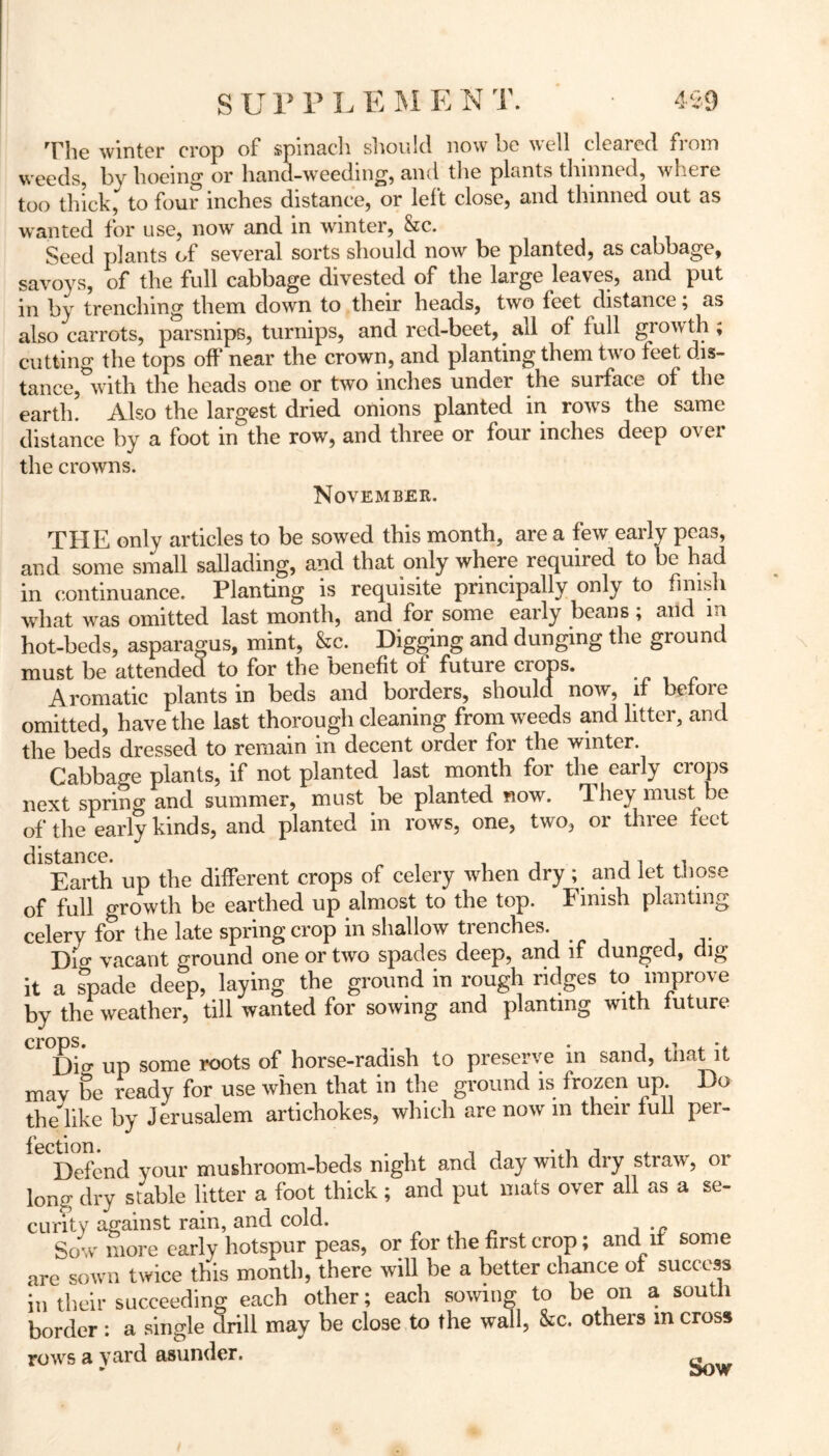 The winter crop of spinach should now be well cleared from weeds, by hoeing or hand-weeding, and the plants thinned, where too thick, to four inches distance, or left close, and thinned out as wanted for use, now and in winter, &c. Seed plants of several sorts should now be planted, as cabbage, savoys, of the full cabbage divested of the large leaves, and put in by trenching them down to their heads, two feet distance; as also carrots, parsnips, turnips, and red-beet, all of full growth; cutting the tops off near the crown, and planting them two feet, dis- tance, with the heads one or two inches under the surface of the earth. Also the largest dried onions planted in rows the same distance by a foot in the row, and three or four inches deep over the crowns. November. THE only articles to be sowed this month, are a few early peas, and some small sallading, and that only where required to be had in continuance. Planting is requisite principally only to finish what was omitted last month, and for some early beans ; and m hot-beds, asparagus, mint, &c. Digging and dunging the ground must be attended to for the benefit of future crops. Aromatic plants in beds and borders, should now, if before omitted, have the last thorough cleaning from weeds and litter, and the beds dressed to remain in decent order for the winter. Cabbage plants, if not planted last month for the early crops next spring and summer, must be planted now. They must be of the early kinds, and planted in rows, one, two, or three feet distance. Earth up the different crops of celery when dry ; and let those of full growth be earthed up almost to the top. f niish planting celery for the late spring crop in shallow trenches. Dio’ vacant ground one or two spades deep, and if dunged, dig it a spade deep, laying the ground in rough ridges to improve by the weather, till wanted for sowing and planting with future Dio- up some roots of horse-radish to preserve in sand, that it may be ready for use when that in the ground is frozen up Do the like by Jerusalem artichokes, which are now m their full per- Defend your mushroom-beds night and day with dry straw, or long dry stable litter a foot thick; and put mats over all as a se- curity against rain, and cold. . ,D Sow more early hotspur peas, or for the first crop; and if some are sown twice this month, there will be a better chance of success in their succeeding each other; each sowing to be on a south border : a single drill may be close to the wall, &c. others m cross rows a yard asunder. ~