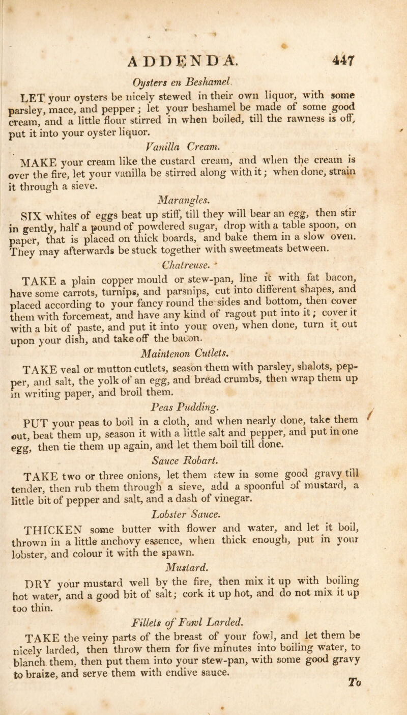 Oysters en Beskamel. LET your oysters be nicely stewed in their own liquor, with some parsley, mace, and pepper; let your beshamel be made of some good cream, and a little flour stirred in when boiled, till the rawness is off, put it into your oyster liquor. Vanilla Cream. MAKE your cream like the custard cream, and when the cream is over the fire, let your vanilla be stirred along with it; when done, strain it through a sieve. Marangles. SIX whites of eggs beat up stiff, till they will bear an egg, then stir in gently, half a pound of powdered sugar, drop with a table spoon, on paper, that is placed on thick boards, and bake them in a slow oven. They may afterwards be stuck together with sweetmeats between. Chatreuse. * TAKE a plain copper mould or stew-pan, line it with fat bacon, have some carrots, turnips, and parsnips, cut into different shapes, and placed according to your fancy round the sides and bottom, then cover them with forcemeat, and have any kind of ragout put into it; cover it with a bit of paste, and put it into your oven, wrhen done, turn it out upon your dish, and take off the bacon. Maintenon Cutlets. TAKE veal or mutton cutlets, season them with parsley, shalots, pep- per, and salt, the yolk of an egg, and bread crumbs, then wrap them up in writing paper, and broil them. Peas Pudding. PUT your peas to boil in a cloth, and when nearly done, take them out, beat them up, season it with a little salt and pepper, and put in one egg, then tie them up again, and let them boil till done. Sauce Robart. TAKE two or three onions, let them stew in some good gravy till tender, then rub them through a sieve, add a spoonful of mustard, a little bit of pepper and salt, and a dash of vinegar. Lobster Sauce. THICKEN some butter with flower and water, and let it boil, thrown in a little anchovy essence, when thick enough, put in your lobster, and colour it with the spawn. Mustard. DRY your mustard well by the fire, then mix it up with boiling hot water, and a good bit of salt \ cork it up hot, and do not mix it up too thin. Fillets of Farvl Larded. TAKE the veiny parts of the breast of your fowl, and let them be nicely larded, then throw them for five minutes into boiling water, to blanch them, then put them into your stew-pan, with some good gravy to braize, and serve them with endive sauce. To