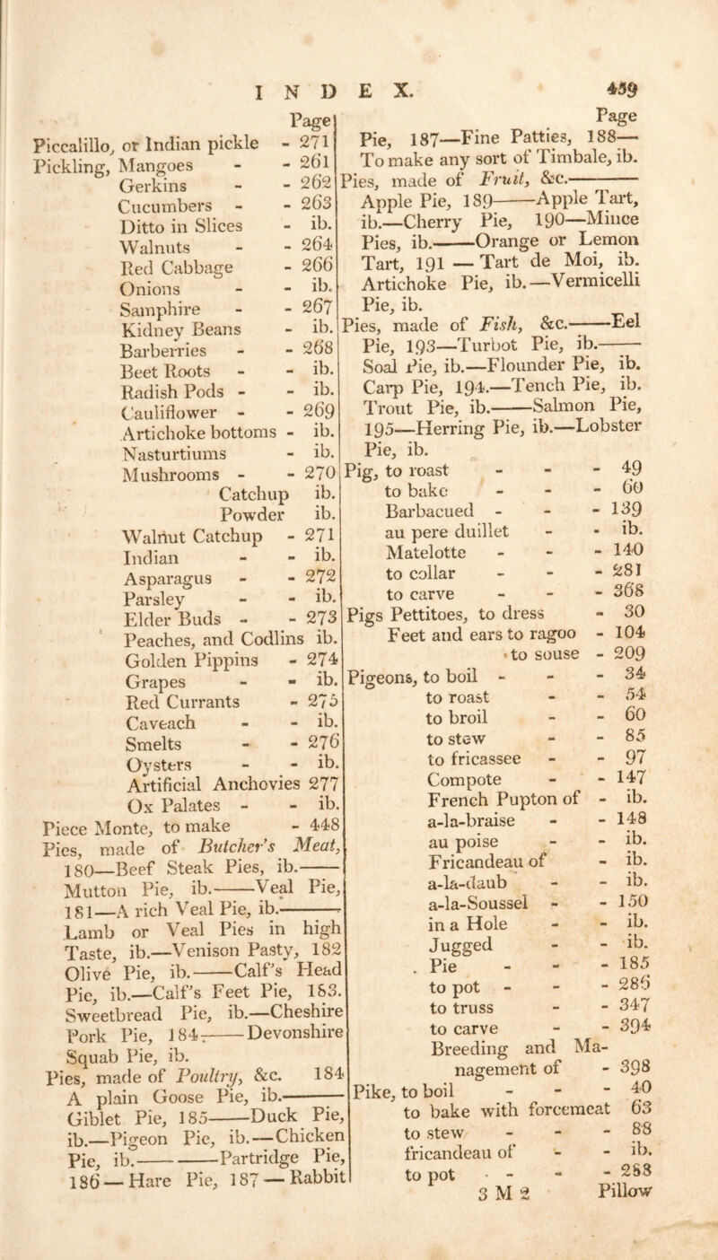 Page Piccalillo, or Indian pickle - 271 Pickling, Mangoes - - 2()1 Gerkins - - 262 Cucumbers - - 263 Ditto in Slices - ib. Walnuts - - 264 Red Cabbage - 266 Onions - - ib. Samphire - - 267 Kidney Beans - ib. Barberries - - 268 Beet Roots - - ib. Radish Pods - - ib. Cauliflower - - 26'9 Artichoke bottoms - ib. Nasturtiums - ib. Mushrooms - - 270 Catchup ib. Powder ib. Walnut Catchup - 271 Indian - - ib. Asparagus - - 272 Parsley - - ib. Elder Buds - - 273 Peaches, and Codlins ib. Golden Pippins - 274- Grapes - - ib. Red Currants -27 3 Caveach - - ib. Smelts - - 276 Oysters - - ib. Artificial Anchovies 277 Ox Palates - - ib. Piece Monte, to make - 448 Pies, made of Butcher s Meat, 180— Beef Steak Pies, ib, Mutton Pie, ib.—Veal Pie, 181— A rich Veal Pie, ib.- Page Pie, 187—Fine Patties, 188- Tom ake any sort of Timbale, ib. Pies, made of Fruit, &c. — Apple Pie, 189 Apple Tart, ib_Cherry Pie, 190—Mince Pies, ib. Orange or Lemon Tart, 191—Tart de Moi, ib. Artichoke Pie, ib.—Vermicelli Pie, ib. Pies, made of Fish, &c. Eel Pie, 193—Turbot Pie, ib.—-— Soal Pie, ib.—Flounder Pie, ib. Carp Pie, 194#.—Tench Pie, ib. Trout Pie, ib. Salmon Pie, ig5__Herring Pie, ib.—Lobster Pie, ib. J n- Pig, to roast to bake Barbacued - au pere duillet Matelotte to collar to carve Pigs Pettitoes, to dress Feet and ears to ragoo • to souse Pigeons, to boil Lamb or Veal Pies in high Taste, ib.—Venison Pasty, 182 Olive Pie, ib. Calf's Head Pie, ib.—Calf’s Feet Pie, 183. Sweetbread Pie, ib.—Cheshire Pork Pie, 184- Devonshire Squab Pie, ib. Pies, made of Poultry, &c. 184 A plain Goose Pie, ib. Giblet Pie, 185 Duck Pie, ib.—Pigeon Pie, ib.—Chicken Pie, ib. Partridge Pie, 136 —Hare Pie, 187 —Pabbit to roast to broil to stow to fricassee Compote French Pupton of a-la-braise au poise Fricandeau of a-la-daub a-la-Soussel in a Hole Jugged Pie to pot to truss to carve Breeding and Ma- nagement 01 Pike, to boil - to bake with forcemeat to stew - fricandeau of to pot • - 3 M 2 49 60 139 ib. 140 281 368 30 104 209 34 54 60 85 97 147 ib. 148 ib. ib. ib. 150 ib. ib. 185 286 347 394 398 40 63 88 - ib. - 2S3 Pillow