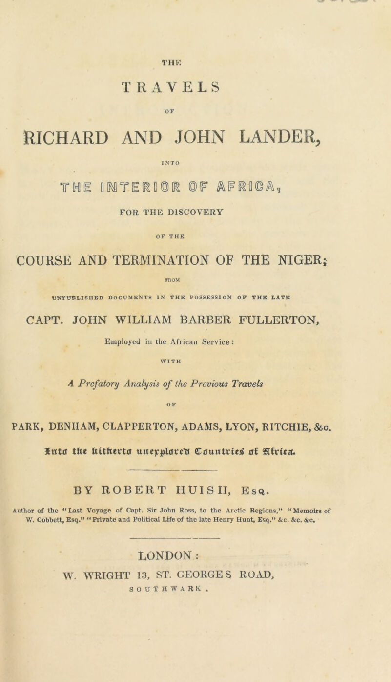 THE TRAVELS RICHARD AND JOHN LANDER, INTO THE BMTEGSDOK ©IF FOR THE DISCOVERY OF THE COURSE AND TERMINATION OF THE NIGER} FROM UNPUBLISHED DOCUMENTS IN THE POSSESSION OF THE LATE CAPT. JOHN WILLIAM BARBER FULLERTON, i Employed in the African Service: WITH A Prefatory Analysis of the Previous Travels OF PARK, DENHAM, CLAPPERTON, ADAMS, LYON, RITCHIE, &c. litter tfce Jutftevtff uitevjpl0ce'tr CauntvUrf ut BY ROBERT HUISH, Esq. Author of the “ Last Voyage of Capt. Sir John Ross, to the Arctic Regions,”  Memoirs of W, Cobbett, Esq.” “Private and Political Life of the late Henry Hunt, Esq.” &c. &c. &c. LONDON: W. WRIGHT 13, ST. GEORGES ROAD, SOUTHWARK.