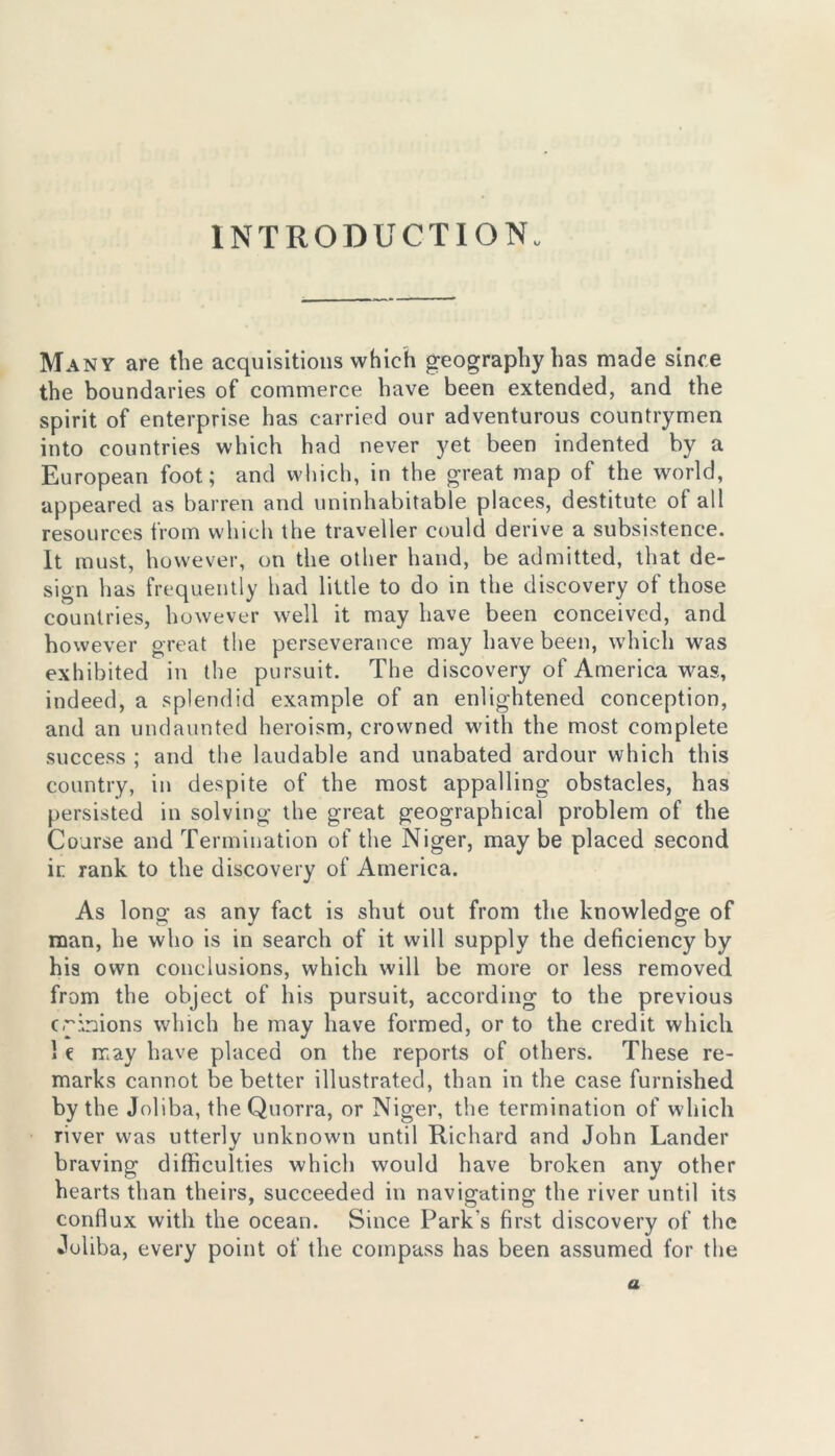 INTRODUCTION. Many are the acquisitions which geography has made since the boundaries of commerce have been extended, and the spirit of enterprise has carried our adventurous countrymen into countries which had never yet been indented by a European foot; and which, in the great map of the world, appeared as barren and uninhabitable places, destitute ot all resources from which the traveller could derive a subsistence. It must, however, on the other hand, be admitted, that de- sign has frequently had little to do in the discovery of those countries, however well it may have been conceived, and however great the perseverance may have been, which was exhibited in the pursuit. The discovery of America was, indeed, a splendid example of an enlightened conception, and an undaunted heroism, crowned with the most complete success ; and the laudable and unabated ardour which this country, in despite of the most appalling obstacles, has persisted in solving the great geographical problem of the Coarse and Termination of the Niger, maybe placed second ir rank to the discovery of America. As long as any fact is shut out from the knowledge of man, he who is in search of it will supply the deficiency by his own conclusions, which will be more or less removed from the object of his pursuit, according to the previous crinions which he may have formed, or to the credit which I e may have placed on the reports of others. These re- marks cannot be better illustrated, than in the case furnished by the Joliba, theQuorra, or Niger, the termination of which river was utterly unknown until Richard and John Lander braving difficulties which would have broken any other hearts than theirs, succeeded in navigating the river until its conflux with the ocean. Since Park's first discovery of the Juliba, every point of the compass has been assumed for the