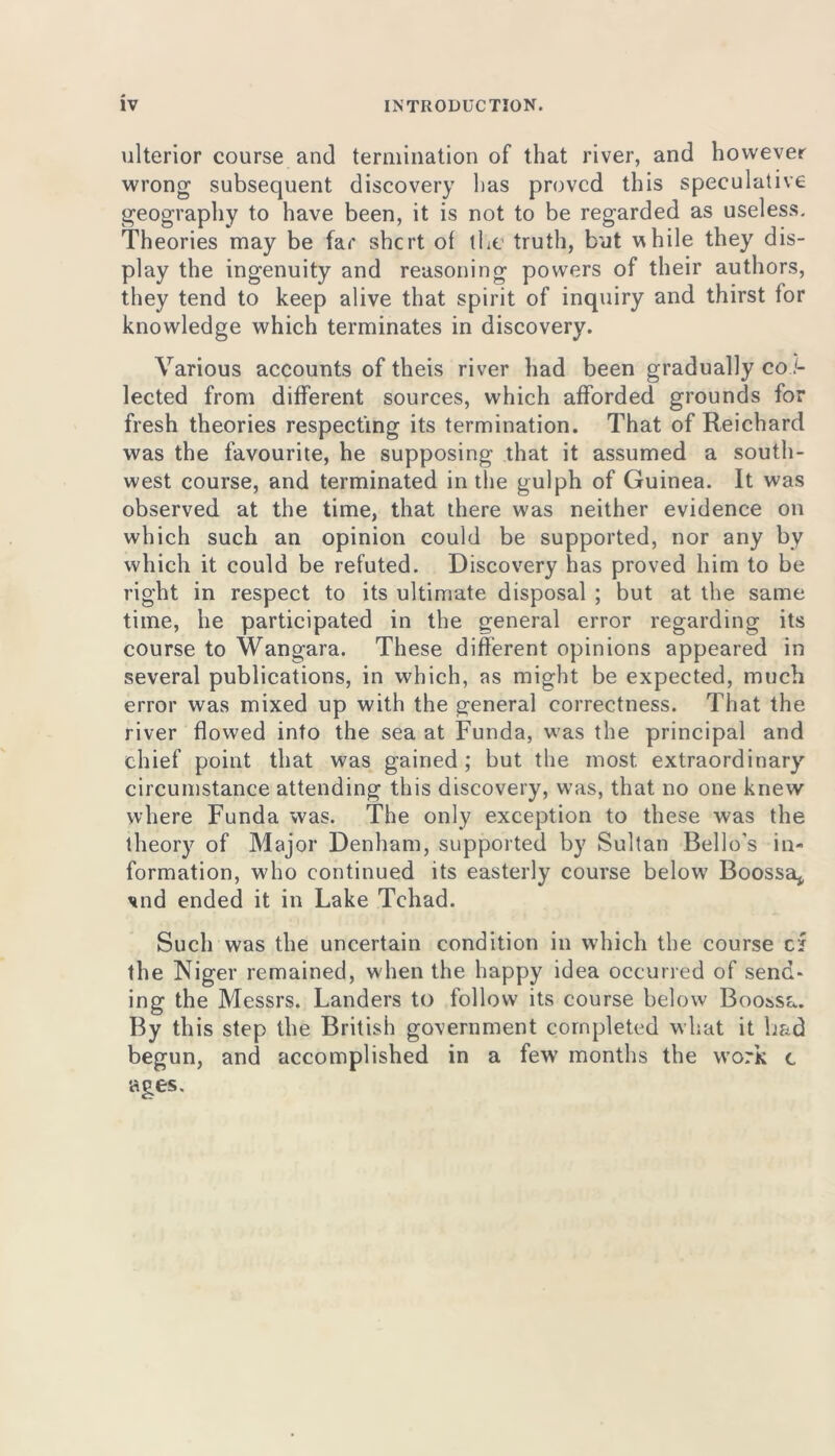 ulterior course and termination of that river, and however wrong subsequent discovery lias proved this speculative geography to have been, it is not to be regarded as useless. Theories may be far shert of the truth, but while they dis- play the ingenuity and reasoning powers of their authors, they tend to keep alive that spirit of inquiry and thirst for knowledge which terminates in discovery. Various accounts of theis river had been gradually col- lected from different sources, which afforded grounds for fresh theories respecting its termination. That of Reichard was the favourite, he supposing that it assumed a south- west course, and terminated in the gulph of Guinea. It was observed at the time, that there was neither evidence on which such an opinion could be supported, nor any by which it could be refuted. Discovery has proved him to be right in respect to its ultimate disposal ; but at the same time, he participated in the general error regarding its course to Wangara. These different opinions appeared in several publications, in which, as might be expected, much error was mixed up with the general correctness. That the river flowed into the sea at Funda, was the principal and chief point that was gained ; but the most extraordinary circumstance attending this discovery, was, that no one knew where Funda was. The only exception to these was the theory of Major Denham, supported by Sultan Bello's in- formation, who continued its easterly course below Boossa* *nd ended it in Lake Tchad. Such was the uncertain condition in which the course cf the Niger remained, when the happy idea occurred of send- ing the Messrs. Landers to follow its course below Boossa. By this step the British government completed what it bad begun, and accomplished in a few7 months the work c ages.